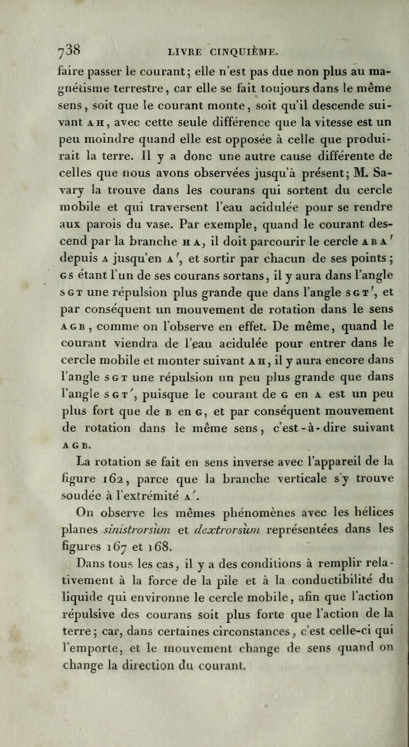 faire passer le courant; elle n’est pas due non plus au ma¬ gnétisme terrestre, car elle se fait toujours dans le même sens, soit que le courant monte, soit qu’il descende sui¬ vant ah, avec cette seule différence que la vitesse est un peu moindre quand elle est opposée à celle que produi¬ rait la terre. 11 y a donc une autre cause différente de celles que nous avons observées jusqu’à présent; M. Sa- vary la trouve dans les courans qui sortent du cercle mobile et qui traversent l’eau acidulée pour se rendre aux parois du vase. Par exemple, quand le courant des¬ cend par la branche h a, il doit parcourir le cercle a b a ' depuis a jusqu’en Ar, et sortir par chacun de ses points; gs étant l’un de ses courans sortans, il y aura dans l’angle s g t une répulsion plus grande que dans l’angle sgi', et par conséquent un mouvement de rotation dans le sens a g b , comme on l'observe en effet. De même, quand le courant viendra de l’eau acidulée pour entrer dans le cercle mobile et monter suivant a h , il y aura encore dans l’angle sgt une répulsion un peu plus grande que dans l’angle sgt', puisque le courant de g en a est un peu plus fort que de b en g, et par conséquent mouvement de rotation dans le même sens, c’est-à-dire suivant A G B. La rotation se fait en sens inverse avec l’appareil de la figure 162, parce que la branche verticale s’y trouve soudée à l’extrémité a'. On observe les mêmes phénomènes avec les hélices planes sinistrorsuni et dextrorsïuu représentées dans les figures 167 et 168. Dans tous les cas, il y a des conditions à remplir rela¬ tivement à la force de la pile et à la conductibilité du liquide qui environne le cercle mobile, afin que l’action répulsive des courans soit plus forte que l’action de la terre; car, dans certaines circonstances, c’est celle-ci qui l’emporte, et le mouvement change de sens quand on change la direction du courant.