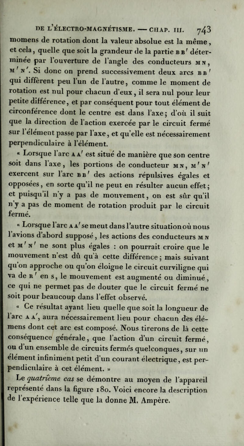 momens de rotation dont la valeur absolue est la même, et cela, quelle que soit la grandeur de la partie bb1 déter¬ minée par l’ouverture de l’angle des conducteurs mn, m'n'. Si donc on prend successivement deux arcs bb' qui diffèrent peu l’un de l’autre, comme le moment de rotation est nul pour chacun d’eux, il sera nul pour leur petite différence, et par conséquent pour tout élément de circonférence dont le centre est dans l’axe; d’où il suit que la direction de l’action exercée par le circuit fermé sur 1 élément passe par 1 axe, et qu elle est nécessairement perpendiculaire à l’élément. « Lorsque 1 arc aa' est situé de manière que son centre soit dans laxe, les portions de conducteur mn, m,n? exercent sur lare b b 1 des actions répulsives égales et opposées, en sorte qu il ne peut en résulter aucun effet; et puisqu’il n’y a pas de mouvement, on est sûr qu’il n y a pas de moment de rotation produit par le circuit fermé. « Lorsque 1 arc a a'se meut dans l’autre situation où nous 1 avions d abord suppose, les actions des conducteurs m n et m ' n ' ne sont plus égales : on pourrait croire que le mouvement n’est dû qu’à cette différence ; mais suivant quon approche ou qu on éloigne le circuit curviligne qui va de r' en s, le mouvement est augmenté ou diminué, ce qui ne permet pas de douter que le circuit fermé ne soit pour beaucoup dans l’effet observé. ° Ce résultat ayant lieu quelle que soit la longueur de lare a a', aura nécessairement lieu pour chacun dès élé- mens dont cet arc est composé. Nous tirerons de là cette conséquence générale, que l’action d’un circuit fermé, ou d’un ensemble de circuits fermés quelconques, sur un élément infiniment petit d’un courant électrique, est per¬ pendiculaire à cet élément. » Le quatrième cas se démontre au moyen de l’appareil représenté dans la figure 180. Voici encore la description de l’expérience telle que la donne M. Ampère.