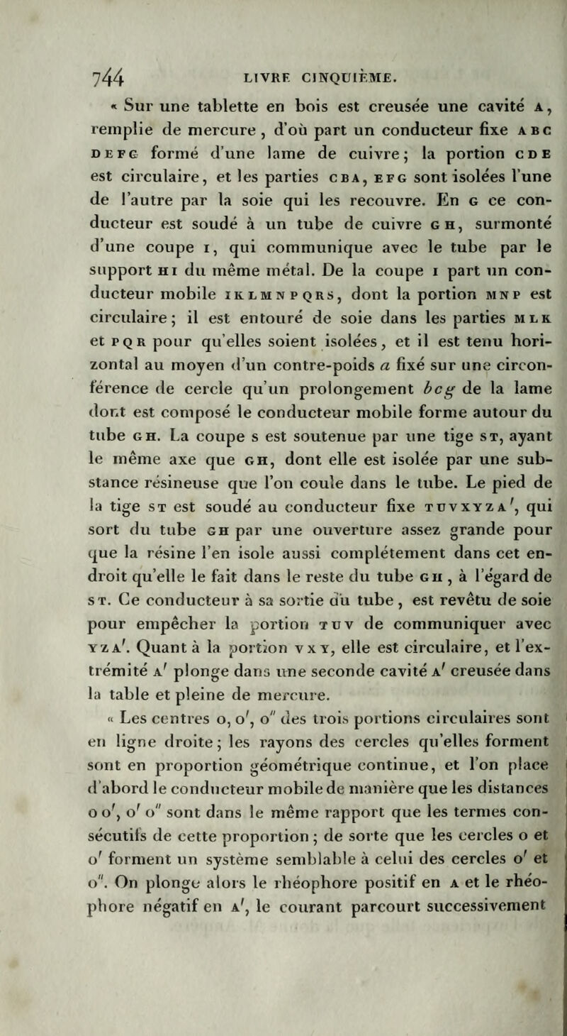 « Sur une tablette en bois est creusée une cavité a, remplie de mercure , d’où part un conducteur fixe abc defg formé d’une lame de cuivre; la portion cde est circulaire, et les parties cba, efg sont isolées l’une de l’autre par la soie qui les recouvre. En g ce con¬ ducteur est soudé à un tube de cuivre g h, surmonté d’une coupe i, qui communique avec le tube par le support hi du même métal. De la coupe i part un con¬ ducteur mobile iklmnpqrs, dont la portion mnp est circulaire; il est entouré de soie dans les parties uik et pqr pour quelles soient isolées, et il est tenu hori¬ zontal au moyen d’un contre-poids a fixé sur une circon¬ férence de cercle qu’un prolongement bcg de la lame dont est composé le conducteur mobile forme autour du tube gh. La coupe s est soutenue par une tige st, ayant le même axe que gh, dont elle est isolée par une sub¬ stance résineuse que l’on coule dans le tube. Le pied de la tige st est soudé au conducteur fixe tüvxyza', qui sort du tube gh par une ouverture assez grande pour que la résine l’en isole aussi complètement dans cet en¬ droit qu’elle le fait dans le reste du tube gu , à l’égard de s t. Ce conducteur à sa sortie au tube , est revêtu de soie pour empêcher la portion tut de communiquer avec yza\ Quant à la portion vxy, elle est circulaire, et l’ex¬ trémité a' plonge dans une seconde cavité a' creusée dans la table et pleine de mercure. « Les centres o, o', o des trois portions circulaires sont en ligne droite; les rayons des cercles qu’elles forment sont en proportion géométi’ique continue, et l’on place d’abord le conducteur mobile de manière que les distances o of, o' o sont dans le même rapport que les termes con¬ sécutifs de cette proportion ; de sorte que les cercles o et o' forment un système semblable à celui des cercles o' et o. On plonge alors le rhéophore positif en a et le rhéo- phore négatif en a', le courant parcourt successivement