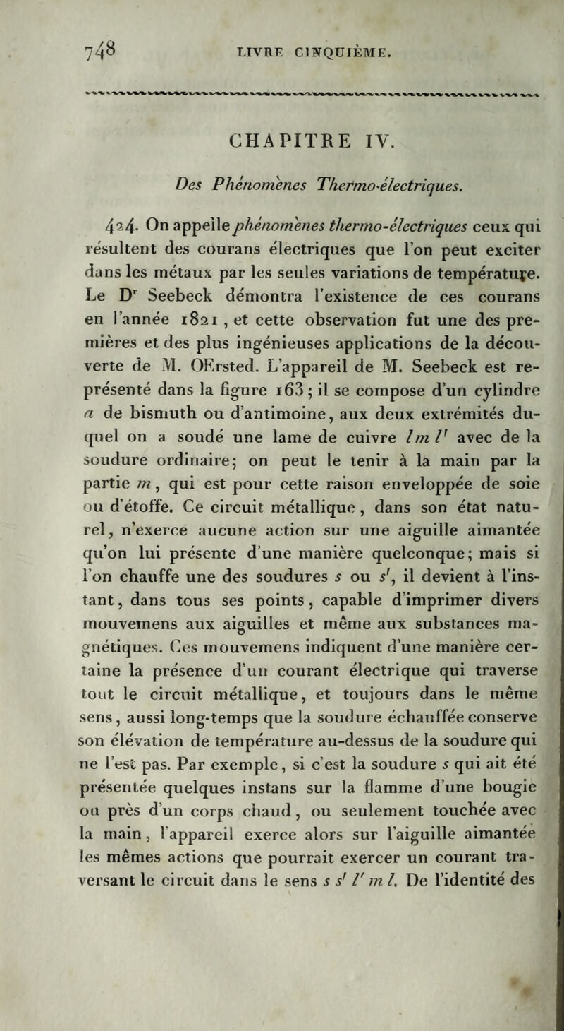 CHAPITRE IV. Des Phénomènes Thermo-électriques. 424- On appelle phénomènes thermo-électriques ceux qui résultent des courans électriques que l’on peut exciter dans les métaux par les seules variations de température. Le Dr Seebeck démontra l’existence de ces courans en l’année 1821 , et cette observation fut une des pre¬ mières et des plus ingénieuses applications de la décou¬ verte de M. OErsted. L’appareil de M. Seebeck est re¬ présenté dans la figure i63; il se compose d’un cylindre a de bismuth ou d’antimoine, aux deux extrémités du¬ quel on a soudé une lame de cuivre ImV avec de la soudure ordinaire; on peut le tenir à la main par la partie m, qui est pour cette raison enveloppée de soie ou d’étoffe. Ce circuit métallique, dans son état natu¬ rel, n’exerce aucune action sur une aiguille aimantée qu’on lui présente d’une manière quelconque; mais si l’on chauffe une des soudures s ou s', il devient à l’ins¬ tant, dans tous ses points, capable d’imprimer divei’s mouvemens aux aiguilles et même aux substances ma- gnétiques. Ces mouvemens indiquent d’une manière cer¬ taine la présence d’un courant électrique qui traverse tout le circuit métallique, et toujours dans le même sens, aussi long-temps que la soudure échauffée conserve son élévation de température au-dessus de la soudure qui ne l’est pas. Par exemple, si c’est la soudure s qui ait été présentée quelques instans sur la flamme d’une bougie ou près d’un corps chaud, ou seulement touchée avec la main, 1 appareil exerce alors sur l’aiguille aimantée les mêmes actions que pourrait exercer un courant tra¬ versant le circuit dans le sens s sr T m l. De l’identité des