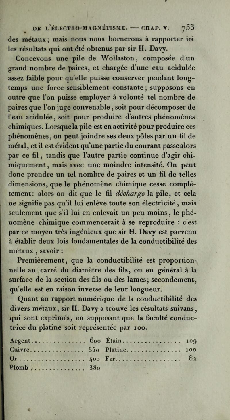 des métaux; mais nous nous bornerons à rapporter ioi les résultats qui ont été obtenus par sir H. Davy. Concevons une pile de Wollaston, composée d'un grand nombre de paires, et chargée d’une eau acidulée assez faible pour qu elle puisse conserver pendant long¬ temps une force sensiblement constante; supposons en outre que l’on puisse employer à volonté tel nombre de paires que l’on juge convenable, soit pour décomposer de l’eau acidulée, soit pour produire d’autres phénomènes chimiques. Lorsque la pile est en activité pour produire ces phénomènes, on peut joindre ses deux pôles par un fil de métal, et il est évident qu’une partie du courant passe alors par ce fil, tandis que l’autre partie continue d’agir chi¬ miquement, mais avec une moindre intensité. On peut donc prendre un tel nombre de paires et un fil de telles dimensions, que le phénomène chimique cesse complè¬ tement: alors on dit que le fil décharge la pile, et cela ne signifie pas qu’il lui enlève toute son électricité, mais seulement que s’il lui en enlevait un peu moins, le phé¬ nomène chimique commencerait à se reproduire : c’est par ce moyen très ingénieux que sir H. Davy est parvenu à établir deux lois fondamentales de la conductibilité des métaux , savoir : Premièrement, que la conductibilité est proportion¬ nelle au carré du diamètre des fils, ou en général à la surface de la section des fils ou des lames; secondement, qu elle est en raison inverse de leur longueur. Quant au rapport numérique de la conductibilité des divers métaux, sir H. Davy a trouvé les résultats suivans, qui sont exprimés, en supposant que la faculté conduc¬ trice du platine soit représentée par 100. Argent. .... iog Cuivre.. Or. Plomb .. . 380