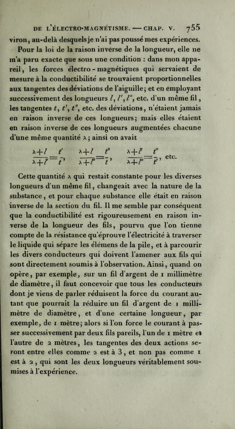 viron, au-delà desquels je n’ai pas poussé mes expériences. Pour la loi de la raison inverse de la longueur, elle ne m’a paru exacte que sous une condition : dans mon appa¬ reil, les forces électro - magnétiques qui servaient de mesure à la conductibilité se trouvaient proportionnelles aux tangentes des déviations de l’aiguille; et en employant successivement des longueurs /, etc. d’un même fil, les tangentes t, t\ t, etc. des déviations, n’étaient jamais en raison inverse de ces longueurs; mais elles étaient en raison inverse de ces longueurs augmentées chacune d’une même quantité a; ainsi on avait A + / t' A + / t A + /' t —-—— __— — _, —!—etc. A-f/' t’ X + l t’ A + / t' Cette quantité a qui restait constante pour les diverses longueurs d’un même fil, changeait avec la nature de la substance, et pour chaque substance elle était en raison inverse de la section du fil. Il me semble par conséquent que la conductibilité est rigoureusement en raison in¬ verse de la longueur des fils, pourvu que l’on tienne compte de la résistance qu'éprouve l’électricité à traverser le liquide qui sépare les élémens de la pile, et à parcourir les divers conducteurs qui doivent l’amener aux fils qui sont directement soumis à l’observation. Ainsi, quand on opère, par exemple, sur un fil d’argent de i millimètre de diamètre, il faut concevoir que tous les conducteurs dont je viens de parler réduisent la force du courant au¬ tant que pourrait la réduire un fil d’argent de j milli¬ mètre de diamètre, et d’une certaine longueur, par exemple, de i mètre; alors si l’on force le courant à pas¬ ser successivement par deux fils pareils, l’un de i mètre e» l’autre de 2 mètres, les tangentes des deux actions se¬ ront entre elles comme 2 est à 3, et non pas comme 1 est à 2 , qui sont les deux longueurs véritablement sou¬ mises à l’expérience.