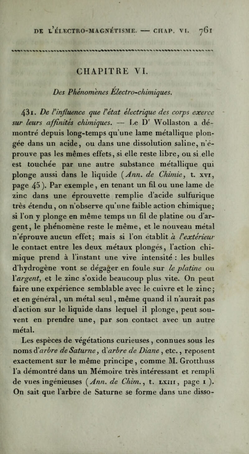 CHAPITRE VI. * Des Phénomènes Electro-chimiques, 431. De F influence que l'état électrique des corps exerce sur leurs affinités chimiques. — I.e Dr Wollaston a dé¬ montré depuis long-temps qu’une lame métallique plon¬ gée dans un acide, ou dans une dissolution saline, n'é¬ prouve pas les mêmes effets, si elle reste libre, ou si elle est touchée par une autre substance métallique qui plonge aussi dans le liquide [Ann. de Chimie, t. xvi, page 45). Par exemple, en tenant un fil ou une lame de zinc dans une éprouvette remplie d’acide sulfurique très étendu, on n’observe qu’une faible action chimique; si l’on y plonge en même temps un fil de platine ou d’ar¬ gent, le phénomène reste le même, et le nouveau métal n’éprouve aucun effet; mais si l’on établit a l'extérieur le contact entre les deux métaux plongés, l’action chi¬ mique prend à l’instant une vive intensité : les bulles d’hydrogène vont se dégager en foule sur le platine ou l'argent, et le zinc s’oxide beaucoup plus vite. On peut faire une expérience semblable avec le cuivre et le zinc; et en général, un métal seul, même quand il n’aurait pas d’action sur le liquide dans lequel il plonge, peut sou¬ vent en prendre une, par son contact avec un autre métal. Les espèces de végétations curieuses , connues sous les noms d'arbre de Saturne, à'arbre de Diane , etc., reposent exactement sur le même principe , comme M. Grotthuss l’a démontré dans un Mémoire très intéressant et rempli de vues ingénieuses ( Ann. de Chim., t. lxiii , page 1 ). On sait que l’arbre de Saturne se forme dans une disso-