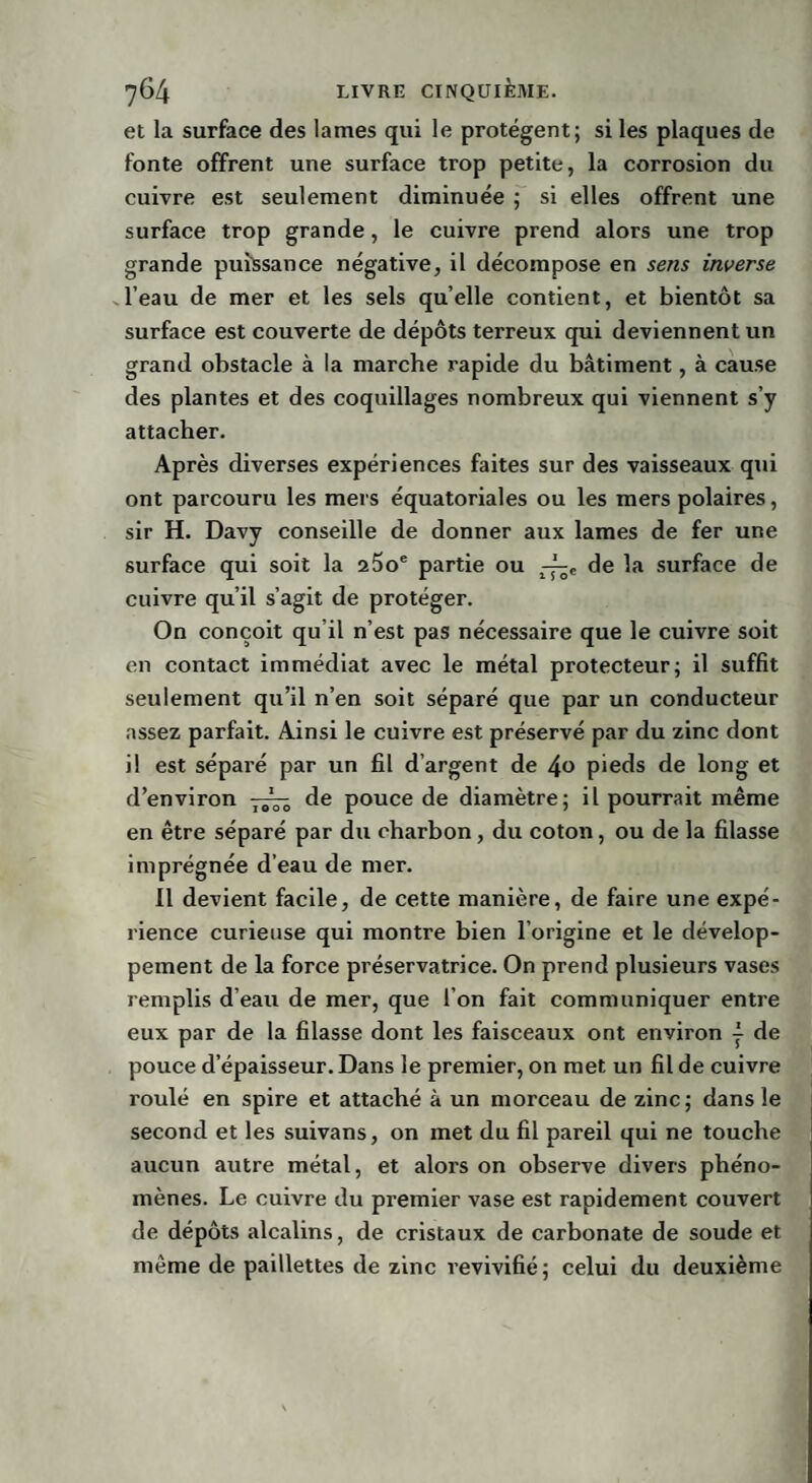 et la surface des lames qui le protègent; si les plaques de fonte offrent une surface trop petite, la corrosion du cuivre est seulement diminuée ; si elles offrent une surface trop grande, le cuivre prend alors une trop grande puissance négative, il décompose en sens inverse l’eau de mer et les sels quelle contient, et bientôt sa surface est couverte de dépôts terreux qui deviennent un grand obstacle à la marche rapide du bâtiment, à cause des plantes et des coquillages nombreux qui viennent s’y attacher. Après diverses expériences faites sur des vaisseaux qui ont parcouru les mers équatoriales ou les mers polaires, sir H. Davy conseille de donner aux lames de fer une surface qui soit la 25oe partie ou de la surface de cuivre qu’il s’agit de protéger. On conçoit qu’il n’est pas nécessaire que le cuivre soit en contact immédiat avec le métal protecteur; il suffit seulement qu’il n’en soit séparé que par un conducteur assez parfait. Ainsi le cuivre est préservé par du zinc dont il est séparé par un fil d’argent de 4° pieds de long et d’environ de pouce de diamètre; il pourrait même en être séparé par du charbon, du coton, ou de la filasse imprégnée d’eau de mer. Il devient facile, de cette manière, de faire une expé¬ rience curieuse qui montre bien l’origine et le dévelop¬ pement de la force préservatrice. On prend plusieurs vases remplis d’eau de mer, que l’on fait communiquer entre eux par de la filasse dont les faisceaux ont environ | de pouce d’épaisseur. Dans le premier, on met un fil de cuivre roulé en spire et attaché à un morceau de zinc; dans le second et les suivans, on met du fil pareil qui ne touche aucun autre métal, et alors on observe divers phéno¬ mènes. Le cuivre du premier vase est rapidement couvert de dépôts alcalins, de cristaux de carbonate de soude et même de paillettes de zinc revivifié; celui du deuxième