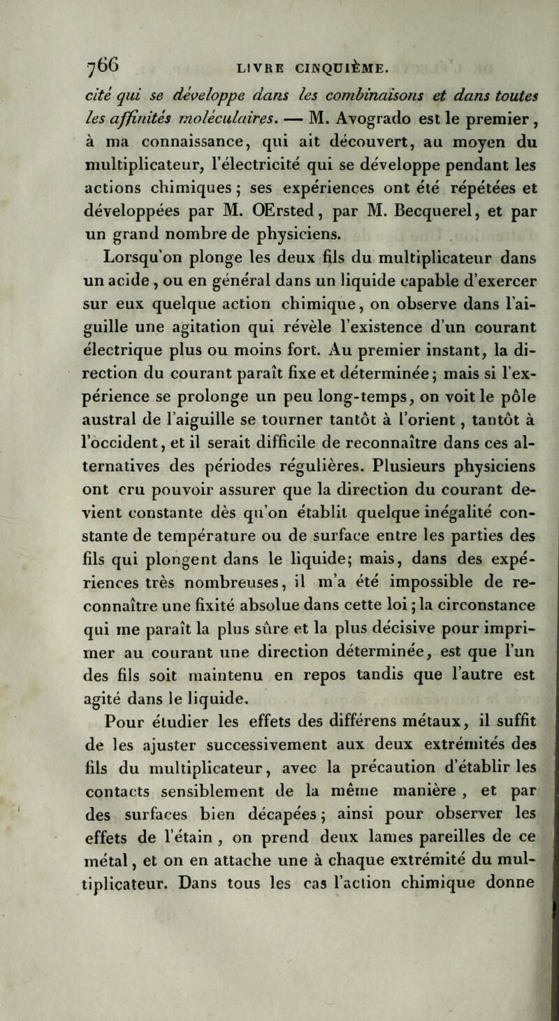 cité qui se développe dans les combinaisons et dans toutes les affinités moléculaires. — M. Avogrado est le premier, à ma connaissance, qui ait découvert, au moyen du multiplicateur, l’électricité qui se développe pendant les actions chimiques ; ses expériences ont été répétées et développées par M. OErsted, par M. Becquerel, et par un grand nombre de physiciens. Lorsqu’on plonge les deux fils du multiplicateur dans un acide, ou en général dans un liquide capable d’exercer sur eux quelque action chimique, on observe dans l'ai¬ guille une agitation qui révèle l’existence d’un courant électrique plus ou moins fort. Au premier instant, la di¬ rection du courant paraît fixe et déterminée; mais si l’ex¬ périence se prolonge un peu long-temps, on voit le pôle austral de l’aiguille se tourner tantôt à l’orient, tantôt à l’occident, et il serait difficile de reconnaître dans ces al¬ ternatives des périodes régulières. Plusieurs physiciens ont cru pouvoir assurer que la direction du courant de¬ vient constante dès qu’on établit quelque inégalité con¬ stante de température ou de surface entre les parties des fils qui plongent dans le liquide; mais, dans des expé¬ riences très nombreuses, il m’a été impossible de re¬ connaître une fixité absolue dans cette loi ; la circonstance qui me paraît la plus sûre et la plus décisive pour impri¬ mer au courant une direction déterminée, est que l’un des fils soit maintenu en repos tandis que l’autre est agité dans le liquide. Pour étudier les effets des différens métaux, il suffit de les ajuster successivement aux deux extrémités des fils du multiplicateur, avec la précaution d’établir les contacts sensiblement de la même manière , et par des surfaces bien décapées ; ainsi pour observer les effets de l’étain , on prend deux lames pareilles de ce métal, et on en attache une à chaque extrémité du mul¬ tiplicateur. Dans tous les cas l’action chimique donne