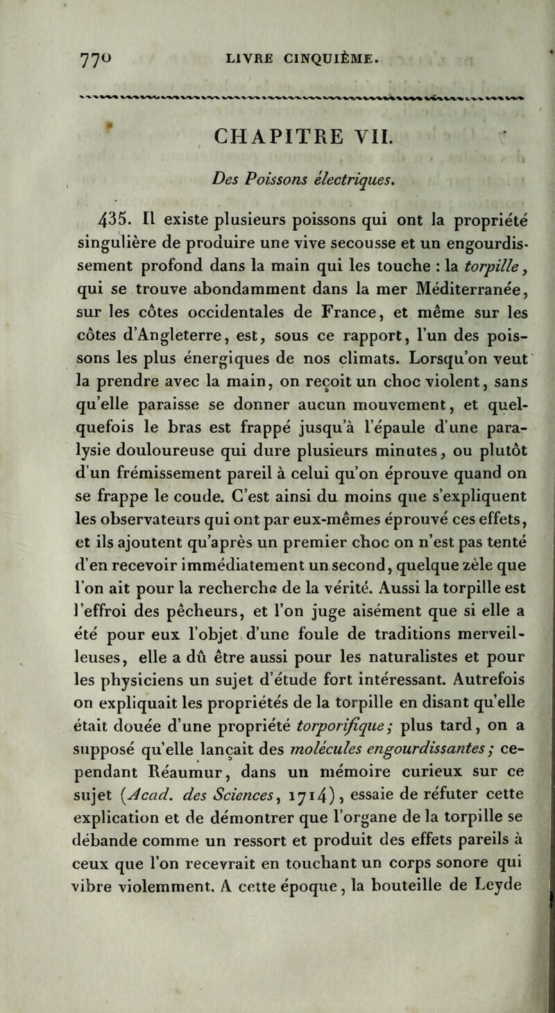 CHAPITRE VII. Des Poissons électriques. 435. Il existe plusieurs poissons qui ont la propriété singulière de produire une vive secousse et un engourdis¬ sement profond dans la main qui les touche : la torpille, qui se trouve abondamment dans la mer Méditerranée, sur les côtes occidentales de France, et même sur les côtes d’Angleterre, est, sous ce rapport, l’un des pois¬ sons les plus énergiques de nos climats. Lorsqu’on veut la prendre avec la main, on reçoit un choc violent, sans quelle paraisse se donner aucun mouvement, et quel¬ quefois le bras est frappé jusqu’à l’épaule d’une para¬ lysie douloureuse qui dure plusieurs minutes, ou plutôt d’un frémissement pareil à celui qu’on éprouve quand on se frappe le coude. C’est ainsi du moins que s’expliquent les observateurs qui ont par eux-mêmes éprouvé ces effets, et ils ajoutent qu’après un premier choc on n’est pas tenté d’en recevoir immédiatement un second, quelque zèle que l’on ait pour la recherche de la vérité. Aussi la torpille est l’effroi des pêcheurs, et l’on juge aisément que si elle a été pour eux l’objet d’une foule de traditions merveil¬ leuses, elle a dû être aussi pour les naturalistes et pour les physiciens un sujet d’étude fort intéressant. Autrefois on expliquait les propriétés de la torpille en disant quelle était douée d’une propriété torporifique; plus tard, on a supposé quelle lançait des molécules engourdissantes ; ce¬ pendant Réaumur, dans un mémoire curieux sur ce sujet (.Acad. des Sciences, 1714)5 essaie de réfuter cette explication et de démontrer que l’organe de la torpille se débande comme un ressort et produit des effets pareils à ceux que l’on recevrait en touchant un corps sonore qui vibre violemment. A cette époque, la bouteille de Leyde