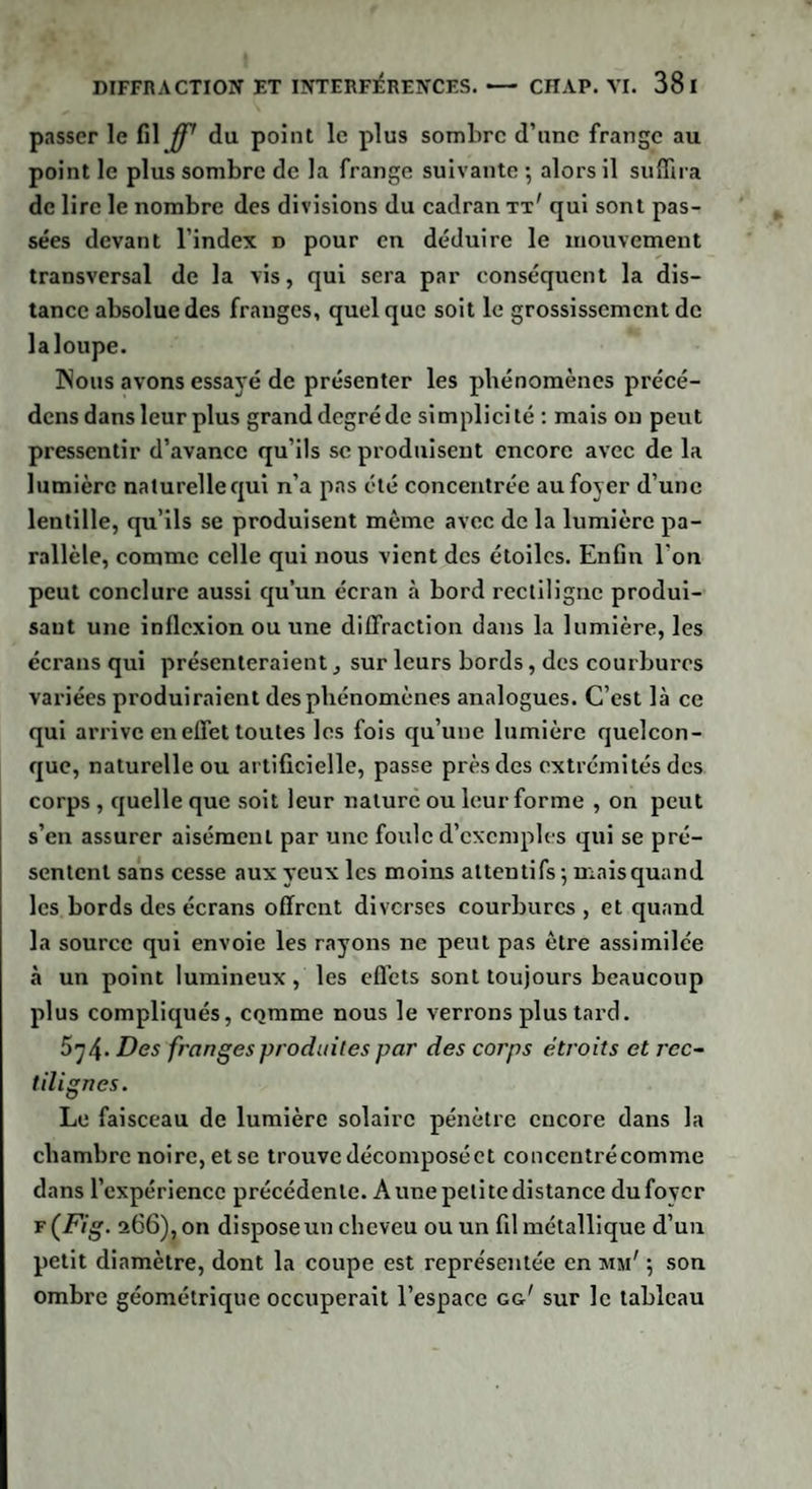 passer le fil ff' du point le plus sombre d’une frange au point le plus sombre de la frange suivante -, alors il suffira de lire le nombre des divisions du cadran tt' qui sont pas¬ sées devant l'index d pour en déduire le mouvement transversal de la vis, qui sera par conséquent la dis¬ tance absolue des franges, quel que soit le grossissement de la loupe. Nous avons essayé de présenter les phénomènes précé¬ dons dans leur plus granddegréde simplicité : mais on peut pressentir d’avance qu’ils se produisent encore avec de la lumière naturelle qui n’a pas été concentrée au foyer d’une lentille, qu’ils se produisent même avec de la lumière pa¬ rallèle, comme celle qui nous vient des étoiles. Enfin l'on peut conclure aussi qu’un écran à bord rectiligne produi¬ sant une inflexion ou une diffraction dans la lumière, les écrans qui présenteraient, sur leurs bords, des courbures variées produiraient des phénomènes analogues. C’est là ce qui arrive en effet toutes les fois qu’une lumière quelcon¬ que, naturelle ou artificielle, passe près des extrémités des corps , quelle que soit leur nature ou leur forme , on peut s’en assurer aisément par une foule d’exemples qui se pré¬ sentent sans cesse aux yeux les moins attentifs -, niais quand les bords des écrans offrent diverses courbures , et quand la source qui envoie les rayons ne peut pas être assimilée à un point lumineux, les effets sont toujours beaucoup plus compliqués, comme nous le verrons plus tard. 5;4. Des franges produites par des corps étroits et rec¬ tilignes. Le faisceau de lumière solaire pénètre encore dans la chambre noire, et se trouve décomposé et concentrécomme dans l’expérience précédente. A une petite distance du foyer f (Fig. 266), on dispose un cheveu ou un fil métallique d’un petit diamètre, dont la coupe est représentée en mm' ; son ombre géométrique occuperait l’espace gg' sur le tableau