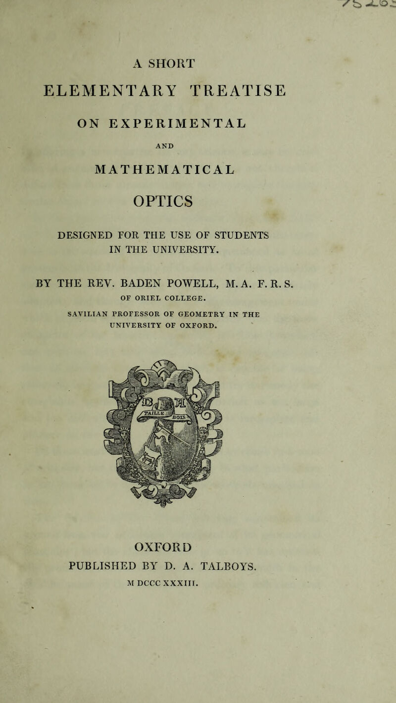 ELEMENTARY TREATISE ON EXPERIMENTAL AND MATHEMATICAL OPTICS DESIGNED FOR THE USE OF STUDENTS IN THE UNIVERSITY. BY THE REY. BADEN POWELL, M. A. F. R. S. OF ORIEL COLLEGE. SAVILIAN PROFESSOR OF GEOMETRY IN THE UNIVERSITY OF OXFORD. OXFORD PUBLISHED BY D. A. TALBOYS.