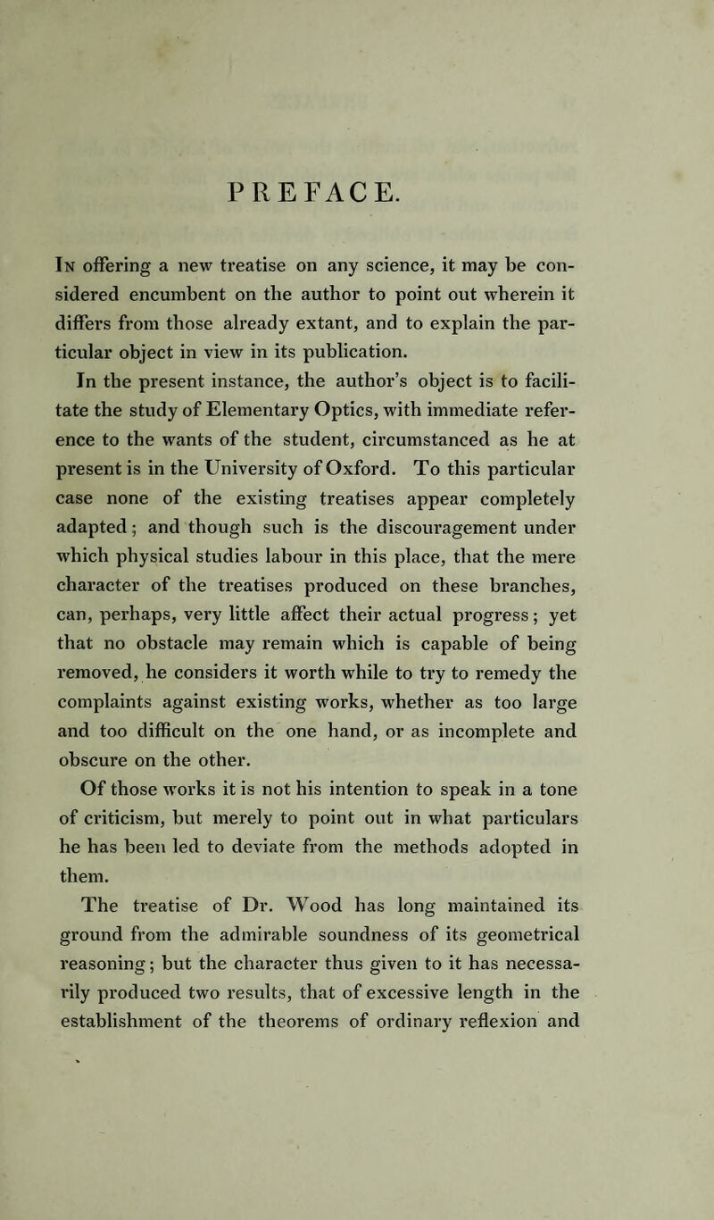 PREFACE. In offering a new treatise on any science, it may be con¬ sidered encumbent on the author to point out wherein it differs from those already extant, and to explain the par¬ ticular object in view in its publication. In the present instance, the author’s object is to facili¬ tate the study of Elementary Optics, with immediate refer¬ ence to the wants of the student, circumstanced as he at present is in the University of Oxford. To this particular case none of the existing treatises appear completely adapted; and though such is the discouragement under which physical studies labour in this place, that the mere character of the treatises produced on these branches, can, perhaps, very little affect their actual progress; yet that no obstacle may remain which is capable of being removed, he considers it worth while to try to remedy the complaints against existing works, whether as too large and too difficult on the one hand, or as incomplete and obscure on the other. Of those works it is not his intention to speak in a tone of criticism, but merely to point out in what particulars he has been led to deviate from the methods adopted in them. The treatise of Dr. Wood has long maintained its ground from the admirable soundness of its geometrical reasoning; but the character thus given to it has necessa¬ rily produced two results, that of excessive length in the establishment of the theorems of ordinary reflexion and