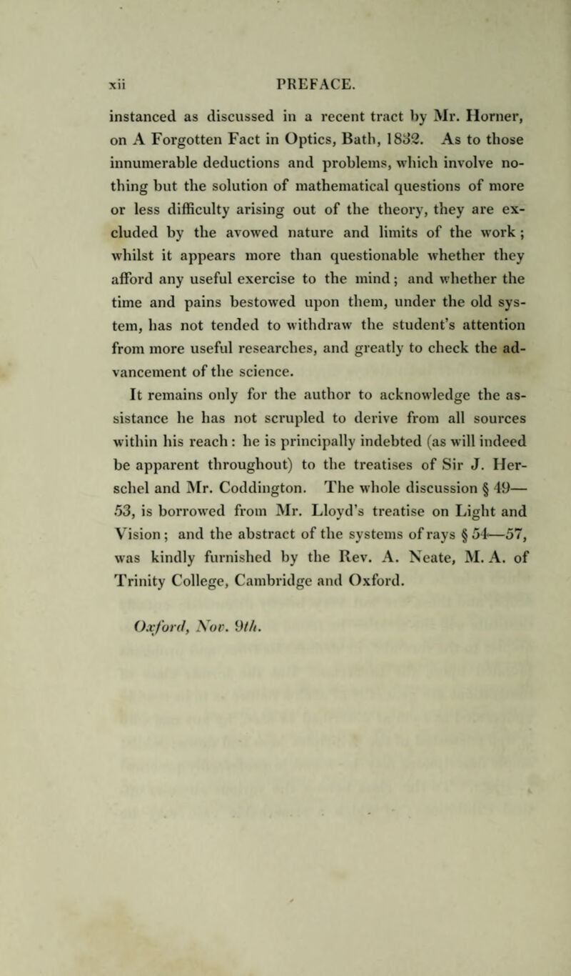 instanced as discussed in a recent tract by Mr. Horner, on A Forgotten Fact in Optics, Bath, 1832. As to those innumerable deductions and problems, which involve no¬ thing but the solution of mathematical questions of more or less difficulty arising out of the theory, they are ex¬ cluded by the avowed nature and limits of the work ; whilst it appears more than questionable whether they afford any useful exercise to the mind; and whether the time and pains bestowed upon them, under the old sys¬ tem, has not tended to withdraw the student’s attention from more useful researches, and greatly to check the ad¬ vancement of the science. It remains only for the author to acknowledge the as¬ sistance he has not scrupled to derive from all sources within his reach : he is principally indebted (as will indeed be apparent throughout) to the treatises of Sir J. Iler- schel and Mr. Coddington. The whole discussion § 49— 53, is borrowed from Mr. Lloyd’s treatise on Light and Vision ; and the abstract of the systems of rays § 54*—57, was kindly furnished by the Rev. A. Neate, M. A. of Trinity College, Cambridge and Oxford. Oxford, Nov. 9///.