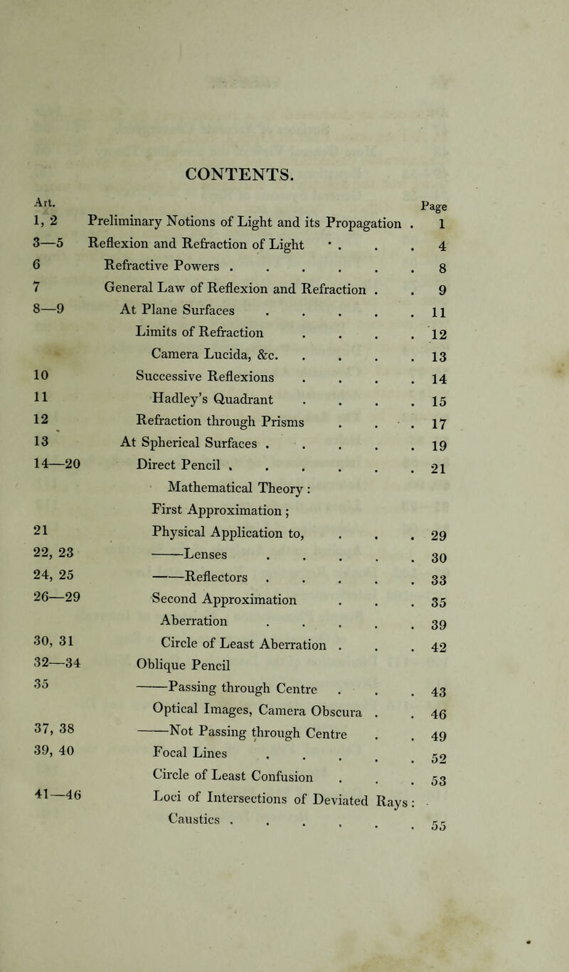 CONTENTS. Art. 1, 2 Preliminary Notions of Light and its Propagation 3—5 Reflexion and Refraction of Light * . 6 Refractive Powers .... 7 General Law of Reflexion and Refraction 8—9 At Plane Surfaces Limits of Refraction Camera Lucida, &c. 10 Successive Reflexions 11 Hadley’s Quadrant 12 Refraction through Prisms 13 At Spherical Surfaces . 14—20 Direct Pencil .... Mathematical Theory: First Approximation; 21 Physical Application to, 22, 23 -Lenses 24, 25 -Reflectors 26—29 Second Approximation Aberration 30, 31 32—34 Circle of Least Aberration . Oblique Pencil 35 Passing through Centre Optical Images, Camera Obscura 37, 38 Not Passing through Centre 39, 40 Focal Lines Circle of Least Confusion 41—46 Loci of Intersections of Deviated Caustics .... Ray Page 1 4 8 9 11 12 13 14 15 17 19 21 29 30 33 35 39 42 43 46 49 52