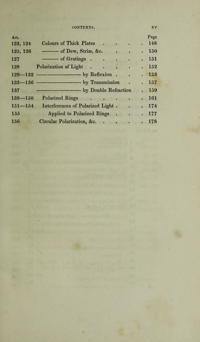 Art. Page 123,124 Colours of Thick Plates .... 148 125, 126 -of Dew, Striae, &c. . . .150 127 -of Gratings ..... 151 128 Polarization of Light ..... 152 129—132 -by Reflexion . . . 153 133—136 -by Transmission . . 157 137-by Double Refraction . 159 138—150 Polarized Rings . . . . .161 151—154 Interferences of Polarized Light . . . 174 155 Applied to Polarized Rings . . .177 156 Circular Polarization, &c. . . . .178