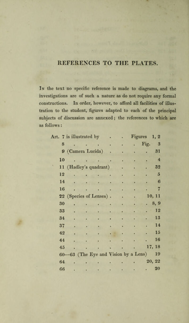 REFERENCES TO THE PLATES. In the text no specific reference is made to diagrams, and the investigations are of such a nature as do not require any formal constructions. In order, however, to afford all facilities of illus¬ tration to the student, figures adapted to each of the principal subjects of discussion are annexed; the references to which arc as follows: 7 is illustrated by . Figures 1, 2 8 . . Fig. 3 9 (Camera Lucida) 31 10 ... 4 11 (Hadley’s quadrant) 32 12 ... 5 14 ... 6 16 ... . . . 7 22 (Species of Lenses) . 10, 11 30 ... . 8, 9 33 ... 12 34 ... 13 37 ... 14 42 ... 15 44 ... 16 45 ... 17, 18 60—63 (The Eye and V ision by a Lens) 19 64 ... 20, 22 66 ... 20