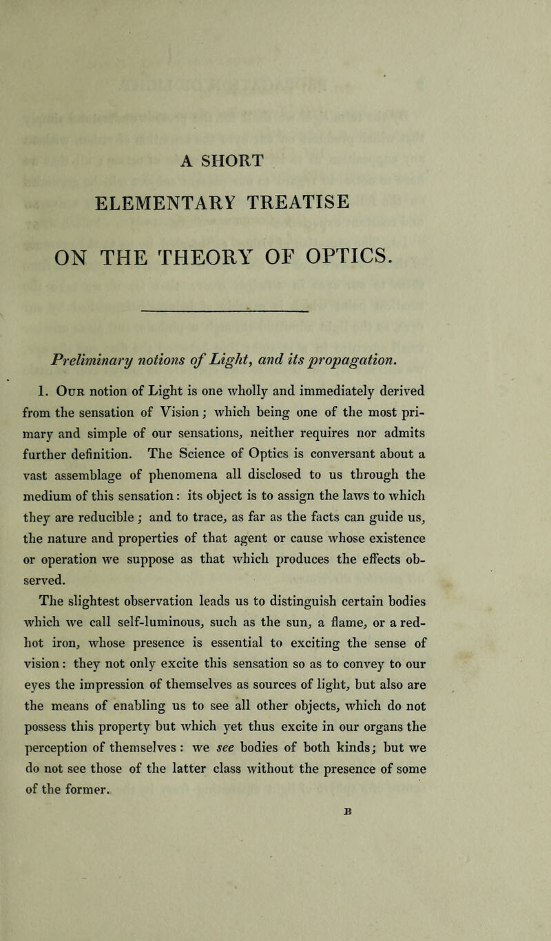 A SHORT ELEMENTARY TREATISE ON THE THEORY OF OPTICS. Preliminary notions of Light, and its propagation. 1. Our notion of Light is one wholly and immediately derived from the sensation of Vision; which being one of the most pri¬ mary and simple of our sensations, neither requires nor admits further definition. The Science of Optics is conversant about a vast assemblage of phenomena all disclosed to us through the medium of this sensation: its object is to assign the laws to which they are reducible; and to trace, as far as the facts can guide us, the nature and properties of that agent or cause whose existence or operation we suppose as that which produces the effects ob¬ served. The slightest observation leads us to distinguish certain bodies which we call self-luminous, such as the sun, a flame, or a red- hot iron, whose presence is essential to exciting the sense of vision: they not only excite this sensation so as to convey to our eyes the impression of themselves as sources of light, but also are the means of enabling us to see all other objects, which do not possess this property but which yet thus excite in our organs the perception of themselves: we see bodies of both kinds; but we do not see those of the latter class without the presence of some of the former. B