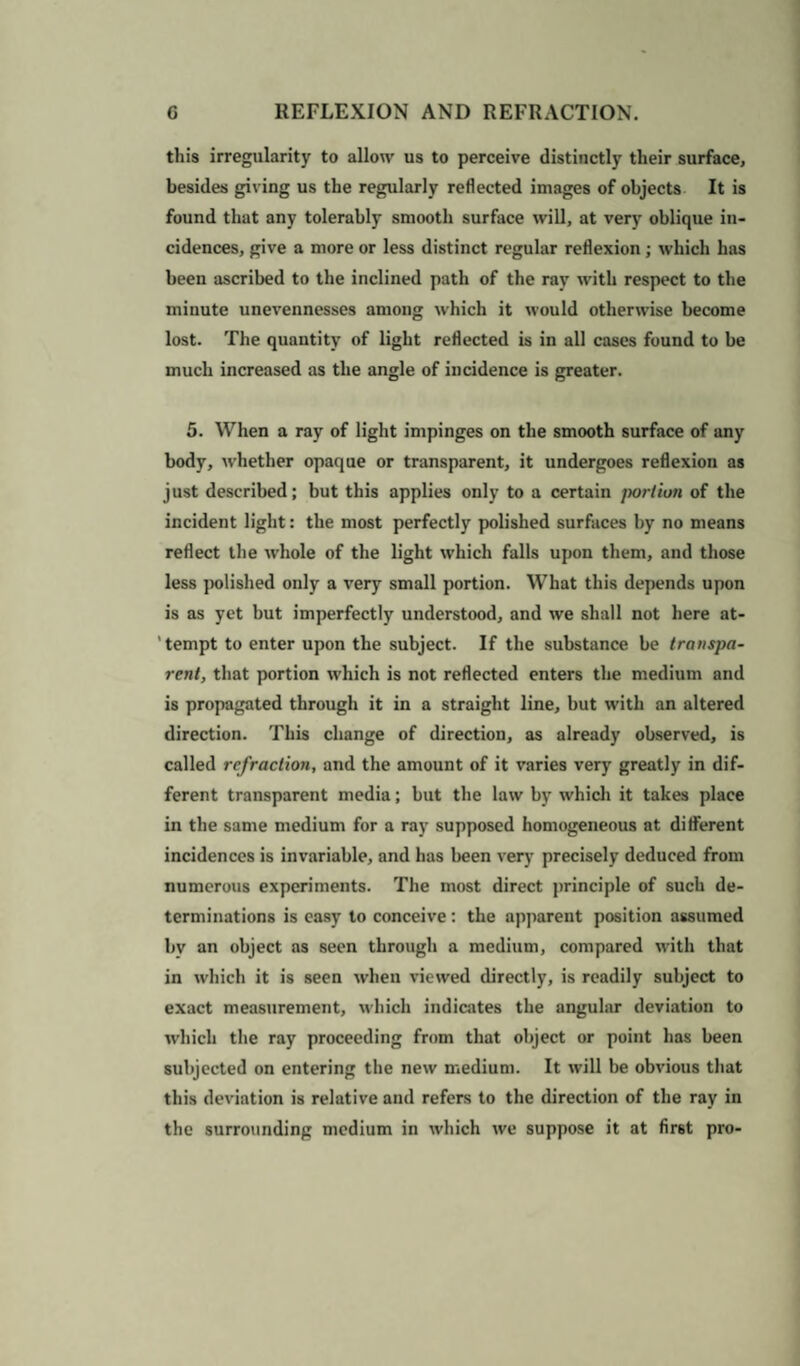 this irregularity to allow us to perceive distinctly their surface, besides giving us the regularly reflected images of objects It is found that any tolerably smooth surface will, at very oblique in¬ cidences, give a more or less distinct regular reflexion; which has been ascribed to the inclined path of the ray with respect to the minute unevennesses among which it would otherwise become lost. The quantity of light reflected is in all cases found to be much increased as the angle of incidence is greater. 5. When a ray of light impinges on the smooth surface of any body, whether opaque or transparent, it undergoes reflexion as just described; but this applies only to a certain portion of the incident light: the most perfectly polished surfaces by no means reflect the whole of the light which falls upon them, and those less polished only a very small portion. What this depends upon is as yet but imperfectly understood, and we shall not here at- ' tempt to enter upon the subject. If the substance be transpa¬ rent, that portion which is not reflected enters the medium and is propagated through it in a straight line, but with an altered direction. This change of direction, as already observed, is called refraction, and the amount of it varies very greatly in dif¬ ferent transparent media; but the law by which it takes place in the same medium for a ray supposed homogeneous at different incidences is invariable, and has been very precisely deduced from numerous experiments. The most direct principle of such de¬ terminations is easy to conceive: the apparent position assumed by an object as seen through a medium, compared with that in which it is seen when viewed directly, is readily subject to exact measurement, which indicates the angular deviation to which the ray proceeding from that object or point has been subjected on entering the new medium. It will be obvious that this deviation is relative and refers to the direction of the ray in the surrounding medium in which we suppose it at first pro-