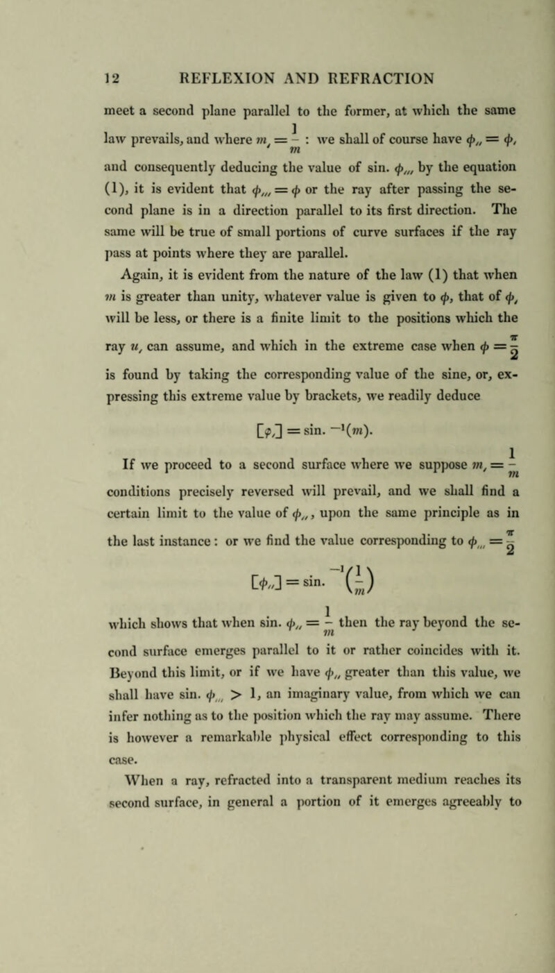 meet a second plane parallel to tlie former, at which the same law prevails, and where m = - : we shall of course have d>„ = <f>, m and consequently deducing the value of sin. <p,„ by the equation (1), it is evident that </>„, = </> or the ray after passing the se¬ cond plane is in a direction parallel to its first direction. The same will be true of small portions of curve surfaces if the ray pass at points where they are parallel. Again, it is evident from the nature of the law (1) that when vi is greater than unity, whatever value is given to <p, that of </>, will be less, or there is a finite limit to the positions which the ray u, can assume, and which in the extreme case when <p = ^ is found by taking the corresponding value of the sine, or, ex¬ pressing this extreme value by brackets, we readily deduce M =sin. -'(»»)• If we proceed to a second surface where we suppose in, = ^ conditions precisely reversed will prevail, and we shall find a certain limit to the value of </>„, upon the same principle as in the last instance: or we find the value corresponding to <piit = ^ which shows that when sin. </>„ = - then the ray beyond the se¬ cond surface emerges parallel to it or rather coincides with it. Beyond this limit, or if we have </>„ greater than this value, we shall have sin. </> > 1, an imaginary value, from which we can infer nothing as to the position which the ray may assume. There is however a remarkable physical effect corresponding to this case. When a ray, refracted into a transparent medium reaches its second surface, in general a portion of it emerges agreeably to