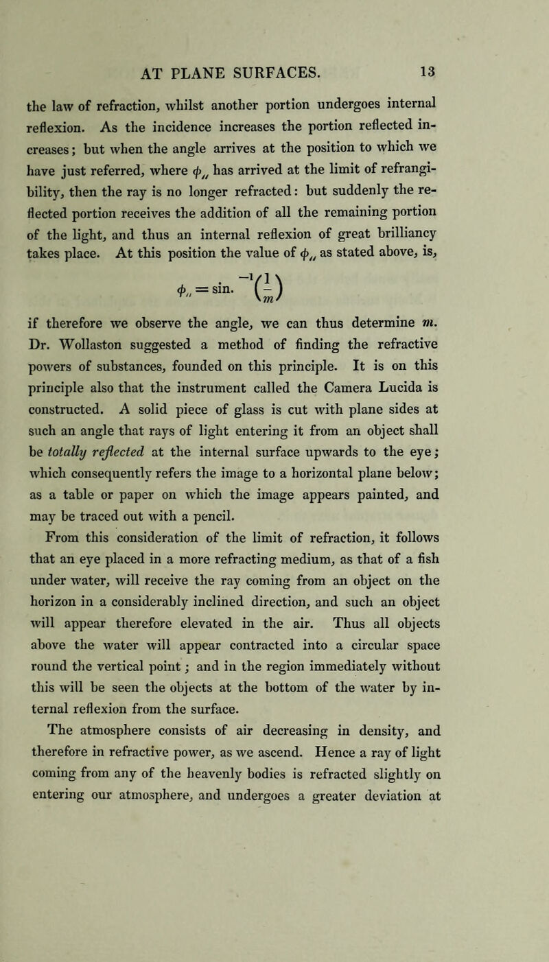 the law of refraction, whilst another portion undergoes internal reflexion. As the incidence increases the portion reflected in¬ creases ; but when the angle arrives at the position to which we have just referred, where </>/y has arrived at the limit of refrangi- bility, then the ray is no longer refracted: but suddenly the re¬ flected portion receives the addition of all the remaining portion of the light, and thus an internal reflexion of great brilliancy takes place. At this position the value of <p„ as stated above, is. if therefore we observe the angle, we can thus determine m. Dr. Wollaston suggested a method of finding the refractive powers of substances, founded on this principle. It is on this principle also that the instrument called the Camera Lucida is constructed. A solid piece of glass is cut with plane sides at such an angle that rays of light entering it from an object shall be totally reflected at the internal surface upwards to the eye; which consequently refers the image to a horizontal plane below; as a table or paper on which the image appears painted, and may be traced out with a pencil. From this consideration of the limit of refraction, it follows that an eye placed in a more refracting medium, as that of a fish under water, will receive the ray coming from an object on the horizon in a considerably inclined direction, and such an object will appear therefore elevated in the air. Thus all objects above the water will appear contracted into a circular space round the vertical point; and in the region immediately without this will be seen the objects at the bottom of the water by in¬ ternal reflexion from the surface. The atmosphere consists of air decreasing in density, and therefore in refractive power, as we ascend. Hence a ray of light coming from any of the heavenly bodies is refracted slightly on entering our atmosphere, and undergoes a greater deviation at