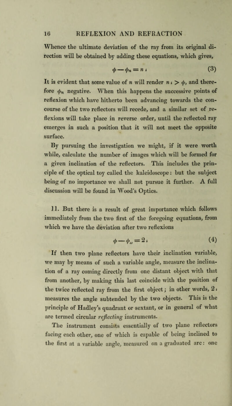 Whence the ultimate deviation of the ray from its original di¬ rection will be obtained by adding these equations, which gives, <p — <#>« = »< (3) It is evident that some value of n will render n» > <j>, and there¬ fore </>„ negative. When this happens the successive points of reflexion which have hitherto been advancing towards the con¬ course of the two reflectors will recede, and a similar set of re¬ flexions will take place in reverse order, until the reflected ray emerges in such a position that it will not meet the opposite surface. By pursuing the investigation we might, if it were worth while, calculate the number of images which will be formed for a given inclination of the reflectors. This includes the prin¬ ciple of the optical toy called the kaleidoscope: but the subject being of no importance we shall not pursue it further. A full discussion will be found in Wood’s Optics. 11. But there is a result of great importance which follows immediately from the two first of the foregoing equations, from which we have the deviation after two reflexions <*• — </>„ = 2‘ (4) If then two plane reflectors have their inclination variable, we may by means of such a variable angle, measure the inclina¬ tion of a ray coming directly from one distant object with that from another, by making this last coincide with the position of the twice reflected ray from the first object; in other words, 2 < measures the angle subtended by the two objects. This is the principle of Hadley’s quadrant or sextant, or in general of what are termed circular reflecting instruments. The instrument consists essentially of two plane reflectors facing each other, one of which is capable of being inclined to the first at a variable angle, measured on a graduated arc: one