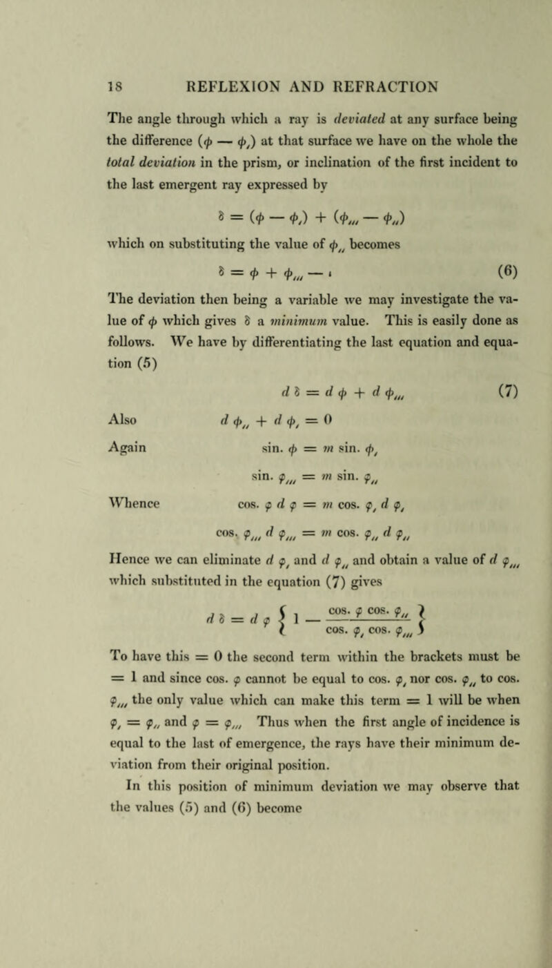 The angle through which a ray is deviated at any surface being the difference (<p — <pt) at that surface we have on the whole the total deviation in the prism, or inclination of the first incident to the last emergent ray expressed by 8 = (<p — <p,) + (<p„, — <f>„) which on substituting the value of <pt/ becomes 8 = + <#>,„ — » (6) The deviation then being a variable we may investigate the va¬ lue of <p which gives 8 a minimum value. This is easily done as follows. We have by differentiating the last equation and equa¬ tion (5) d 8 = </</» + d «*>„, (7) Also d <f>t/ + d <pt = 0 Again sin. <p = m sin. </>, sin. tf/ti = m sin. ?/< Whence cos. p d p — m cos. pt d pt cos. d <pw = m cos. 9u d <ftl Hence we can eliminate d and d p/t and obtain a value of d which substituted in the equation (7) gives d 8 = d f 1 cos. f cos. \ cos. cos. <p,„ S To have this = 0 the second term within the brackets must be = 1 and since cos. tp cannot be equal to cos. <pt nor cos. to cos. plt/ the only value which can make this term = 1 will be when <pt = p/y and p = pllt Thus when the first angle of incidence is equal to the last of emergence, the rays have their minimum de¬ viation from their original position. In this position of minimum deviation we may observe that the values (5) and (6) become