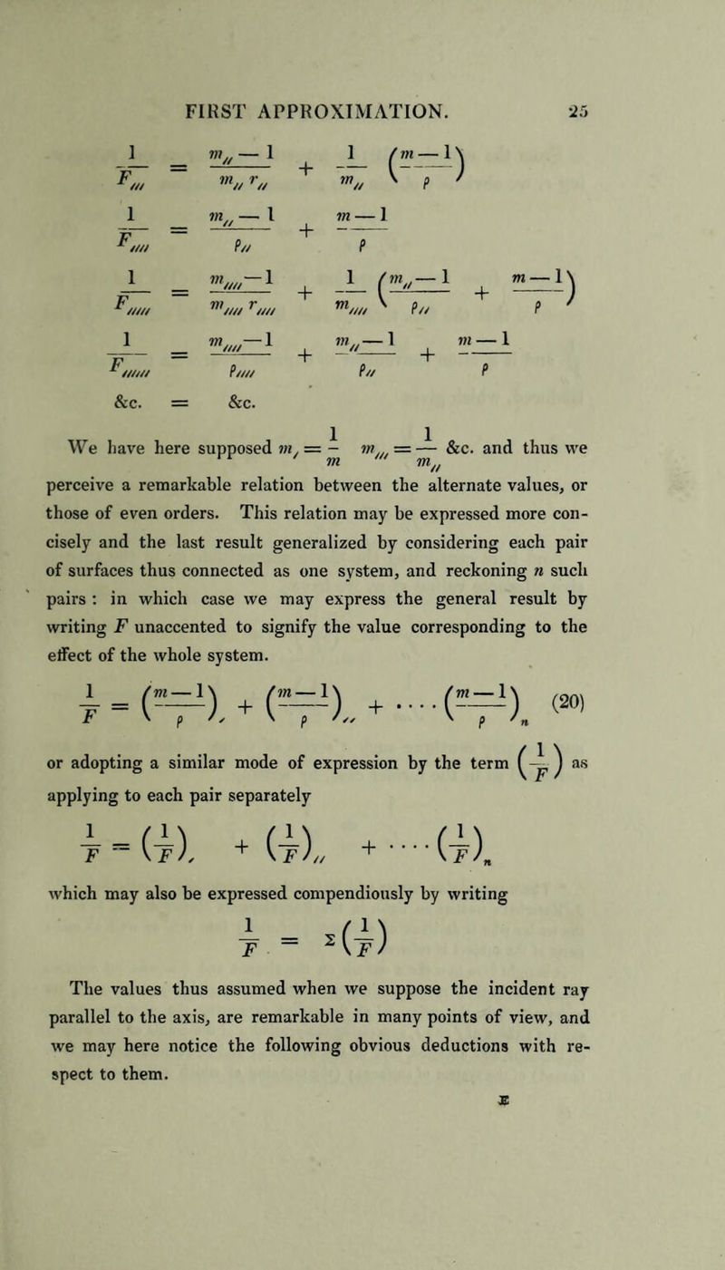 ] 1 F ///// 1 F ////// & c. W, *»// —1 P// w////—1 P//// &c. + + + + We have here supposed m. = - m= — &c. and thus we m m/t perceive a remarkable relation between the alternate values, or those of even orders. This relation may be expressed more con¬ cisely and the last result generalized by considering each pair of surfaces thus connected as one system, and reckoning n such pairs : in which case we may express the general result by writing F unaccented to signify the value corresponding to the effect of the whole system. or adopting a similar mode of expression by the term ) as applying to each pair separately (1 \ (1 \ (1 + If)// + • • (f), which may also be expressed compendiously by writing The values thus assumed when we suppose the incident ray parallel to the axis, are remarkable in many points of view, and we may here notice the following obvious deductions with re¬ spect to them.