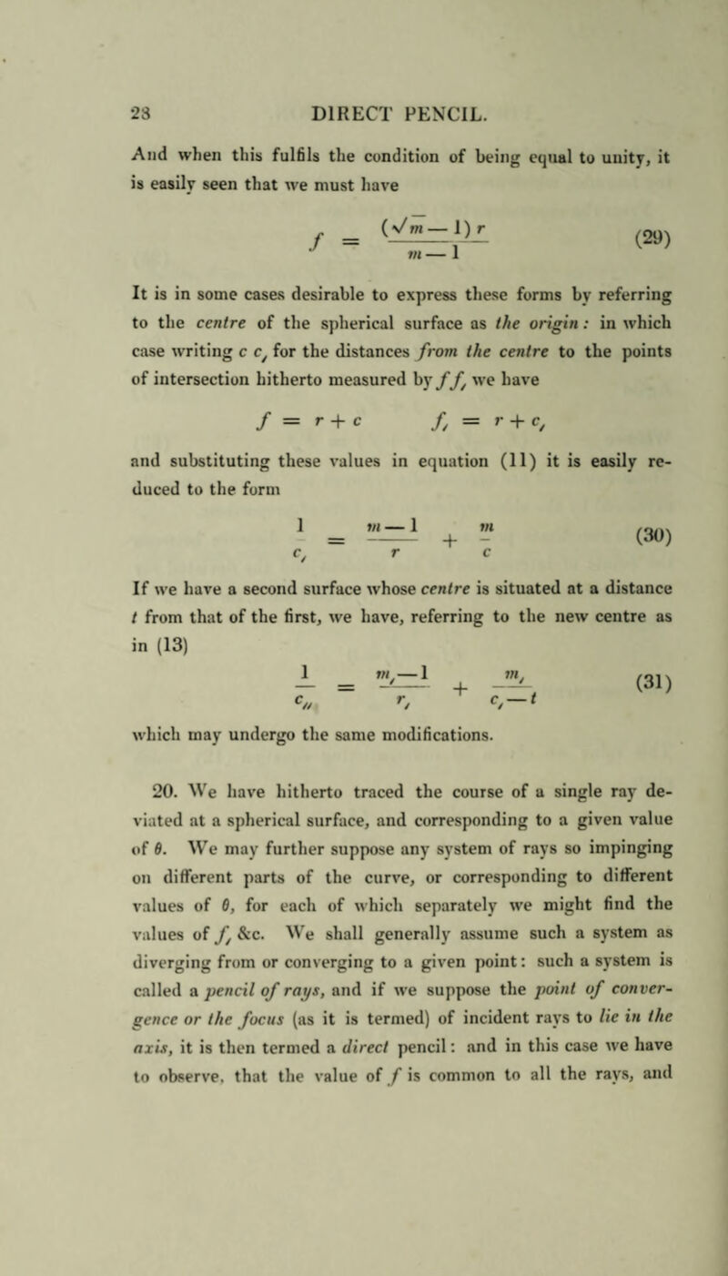 And when this fulfils the condition of being equal to unity, it is easily seen that we must have (y/m—l)r J ~ m — 1 It is in some cases desirable to express these forms by referring to the centre of the spherical surface as the origin: in which case writing c c/ for the distances from the centre to the points of intersection hitherto measured by ff we have / = r + c f, = r + c, and substituting these values in equation (11) it is easily re¬ duced to the form 1 (30) If we have a second surface whose centre is situated at a distance t from that of the first, we have, referring to the new centre as in (13) 1 (31) which may undergo the same modifications. 20. We have hitherto traced the course of a single ray de¬ viated at a spherical surface, and corresponding to a given value of 6. We may further suppose any system of rays so impinging on different parts of the curve, or corresponding to different values of 6, for each of which separately we might find the values of f &c. We shall generally assume such a system as diverging from or converging to a given point: such a system is called a pencil of rays, and if we suppose the point of conver¬ gence or the focus (as it is termed) of incident rays to lie in the axis, it is then termed a direct pencil: and in this case we have to observe, that the value of f is common to all the rays, and