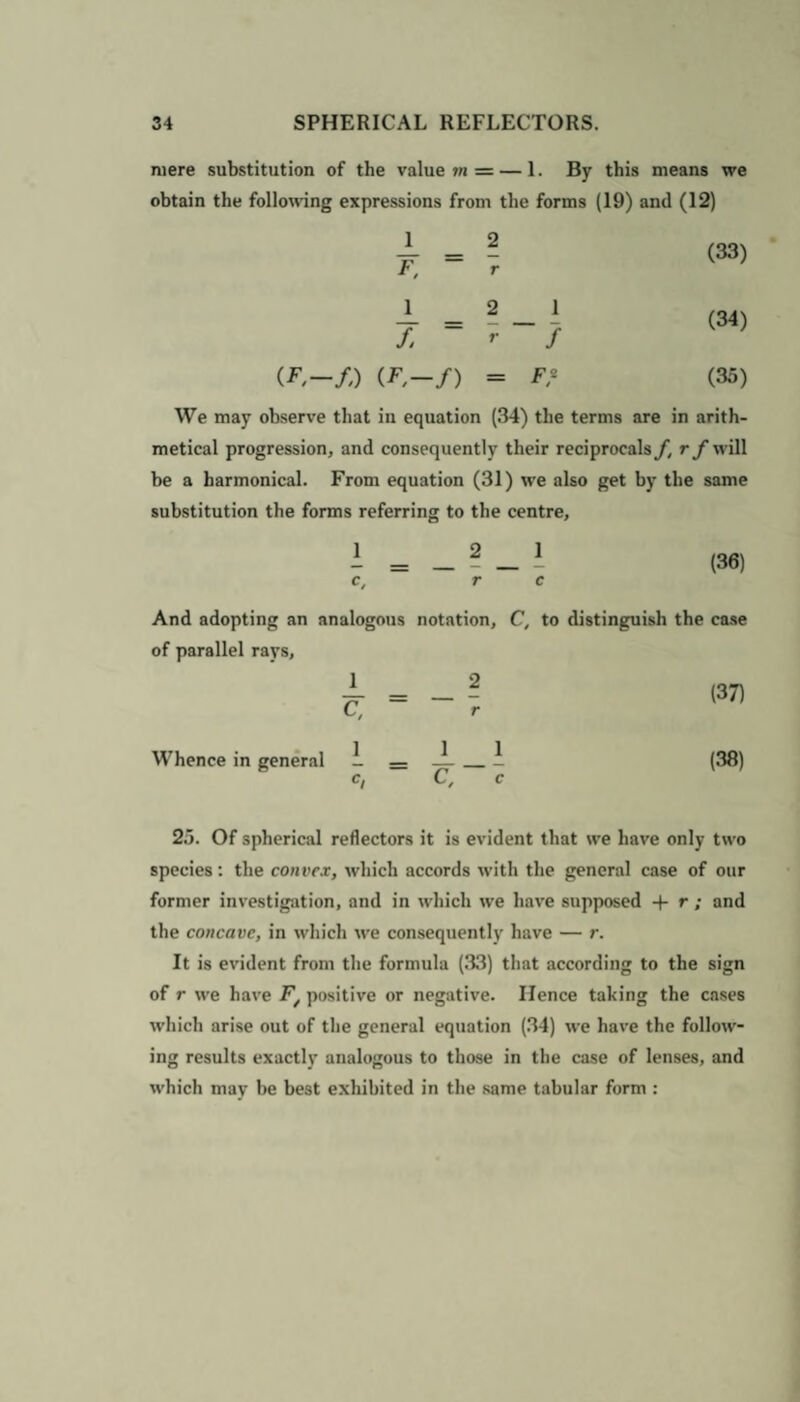 mere substitution of the value m = — 1. By this means we obtain the following expressions from the forms (19) and (12) J_ _ 2 F, ~ r J_ _ 2 _ 1 f. ~ r f (F,—/,) (F-f) = F* (35) We may observe that in equation (34) the terms are in arith¬ metical progression, and consequently their reciprocals f.rf will be a barmonical. From equation (31) we also get by the same substitution the forms referring to the centre, I = _ ? 1 (36) c, r c And adopting an analogous notation, C, to distinguish the case of parallel rays, C, Whence in general 1 (37) (38) 25. Of spherical reflectors it is evident that we have only two species: the convex, which accords with the general case of our former investigation, and in which we have supposed -f r ; and the concave, in which we consequently have — r. It is evident from the formula (33) that according to the sign of r we have F/ positive or negative. Hence taking the cases which arise out of the general equation (34) we have the follow¬ ing results exactly analogous to those in the case of lenses, and which may be best exhibited in the same tabular form :