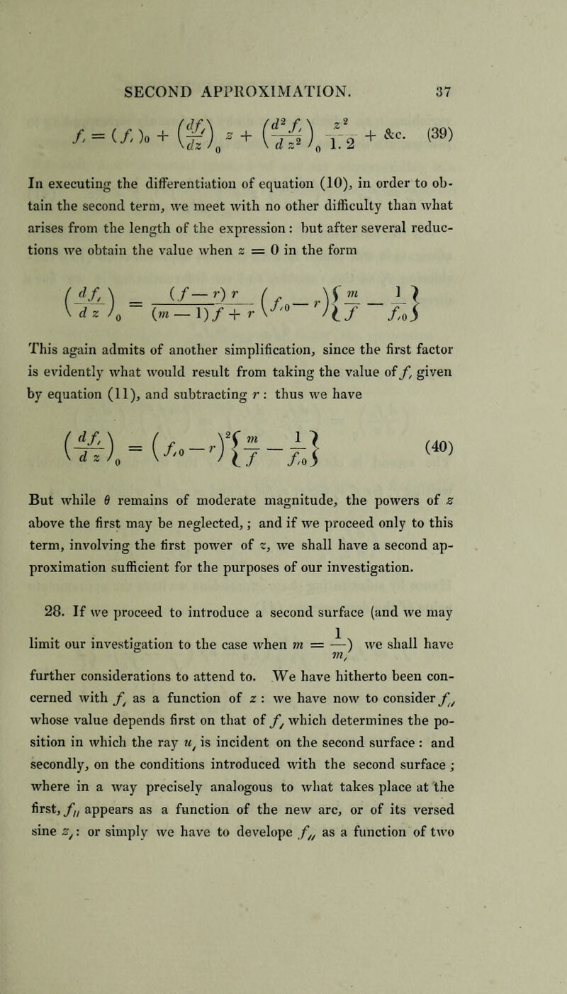 / = (/)«+ (^)/ + j_2 ^c‘ In executing the differentiation of equation (10), in order to ob¬ tain the second term, we meet with no other difficulty than what arises from the length of the expression : but after several reduc¬ tions we obtain the value when z = 0 in the form df,\ _ (/— r)r / _ r\SH _ _L dz J0~ Jlf /o This again admits of another simplification, since the first factor is evidently what would result from taking the value of f, given by equation (11), and subtracting r: thus we have s (40) But while 6 remains of moderate magnitude, the powers of z above the first may be neglected,; and if we proceed only to this term, involving the first power of z, we shall have a second ap¬ proximation sufficient for the purposes of our investigation. 28. If we proceed to introduce a second surface (and we may limit our investigation to the case when m — —) we shall have in, further considerations to attend to. We have hitherto been con¬ cerned with ft as a function of z : we have now to consider fu whose value depends first on that of f, which determines the po¬ sition in which the ray u, is incident on the second surface : and secondly, on the conditions introduced with the second surface ; where in a way precisely analogous to what takes place at the first, fu appears as a function of the new arc, or of its versed sine z,: or simply we have to develope fH as a function of two