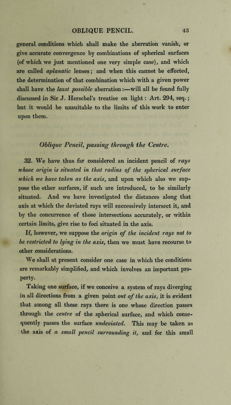 general conditions which shall make the aberration vanish, or give accurate convergence by combinations of spherical surfaces (of which we just mentioned one very simple case), and which are called aplanatic lenses; and when this cannot be effected, the determination of that combination which with a given power shall have the least possible aberration:—will all be found fully discussed in Sir J. Herschel’s treatise on light: Art. 294, seq.; but it would be unsuitable to the limits of this work to enter upon them. Oblique Pencil, passing through the Centre. 32. We have thus far considered an incident pencil of rays whose origin is situated in that radius of the spherical surface which we have taken as the axis, and upon which also we sup¬ pose the other surfaces, if such are introduced, to be similarly situated. And we have investigated the distances along that axis at which the deviated rays will successively intersect it, and by the concurrence of those intersections accurately, or within certain limits, give rise to foci situated in the axis. If, however, we suppose the origin of the incident rays not to be restricted to lying in the axis, then we must have recourse to other considerations. We shall at present consider one case in which the conditions are remarkably simplified, and which involves an important pro¬ perty. Taking one surface, if we conceive a system of rays diverging in all directions from a given point out of the axis, it is evident that among all these rays there is one whose direction passes through the centre of the spherical surface, and which conse¬ quently passes the surface undeviated. This may be taken as the axis of a small pencil surrounding it, and for this small