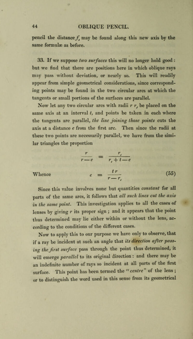 pencil the distance f may be found along this new axis by the same formulae as before. 33. If we suppose two surfaces this will no longer hold good : but we find that there are positions here in which oblique rays may pass without deviation, or nearly so. This will readily appear from simple geometrical considerations, since correspond¬ ing points may be found in the two circular arcs at which the tangents or small portions of the surfaces are parallel. Now let any two circular arcs with radii r rt be placed on the same axis at an interval t, and points be taken in each where the tangents are parallel, the line joining those points cuts the axis at a distance e from the first arc. Then since the radii at these two points are necessarily parallel, we have from the simi¬ lar triangles the proportion r — c r, -f t — e Whence e — ——- (55) r~T, Since this value involves none but quantities constant for all parts of the same arcs, it follows that all such lines cut the axis in the same point. This investigation applies to all the cases of lenses by giving r its proper sign ; and it appears that the point thus determined may lie either within or without the lens, ac¬ cording to the conditions of the different cases. Now to apply this to our purpose we have only to observe, that if a rav be incident at such an angle that its direction after pass¬ ing the Jirst surface pass through the point thus determined, it will emerge parallel to its original direction : and there may be an indefinite number of rays so incident at all parts of the first surface. This point has been termed the centre” of the lens ; or to distinguish the word used in this sense from its geometrical