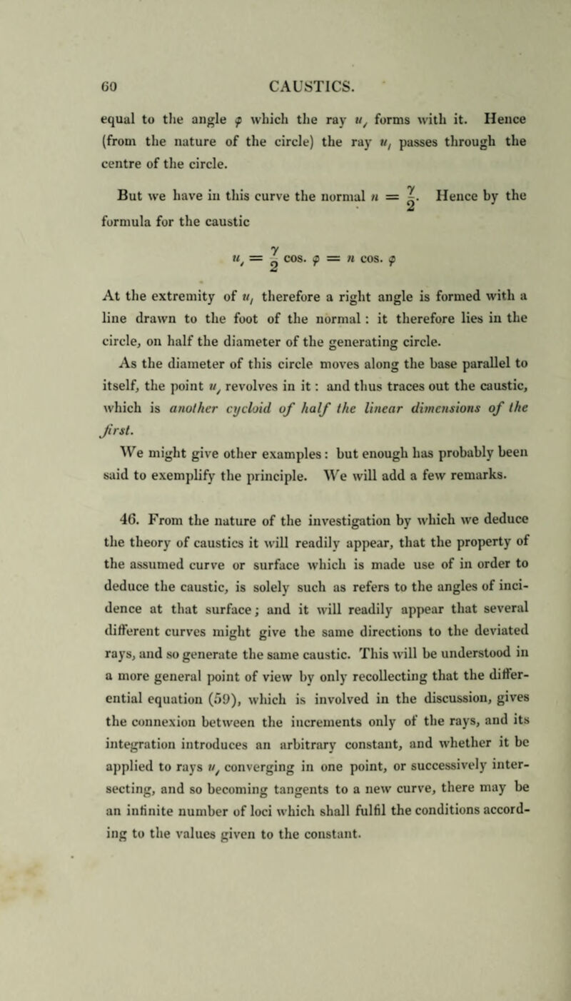 equal to the angle f which the raj' u/ forms with it. Hence (from the nature of the circle) the raj' «, passes through the centre of the circle. But we have in this curve the normal n = Hence bjr the A formula for the caustic u COS. f = II cos. At the extremity of u, therefore a right angle is formed with a line drawn to the foot of the normal: it therefore lies in the circle, on half the diameter of the generating circle. As the diameter of this circle moves along the base parallel to itself, the point w/ revolves in it: and thus traces out the caustic, which is another cycloid of half the linear dimensions of the first. We might give other examples: but enough has probably been said to exemplify the principle. We will add a few remarks. 4G. From the nature of the investigation by which we deduce the theory of caustics it will readily appear, that the property of the assumed curve or surface which is made use of in order to deduce the caustic, is solely such as refers to the angles of inci¬ dence at that surface; and it will readily appear that several different curves might give the same directions to the deviated rays, and so generate the same caustic. This will be understood in a more general point of view by only recollecting that the differ¬ ential equation (59), which is involved in the discussion, gives the connexion between the increments only of the rays, and its integration introduces an arbitrary constant, and whether it be applied to rays converging in one point, or successively inter¬ secting, and so becoming tangents to a new curve, there may be an infinite number of loci which shall fulfil the conditions accord¬ ing to the values given to the constant.