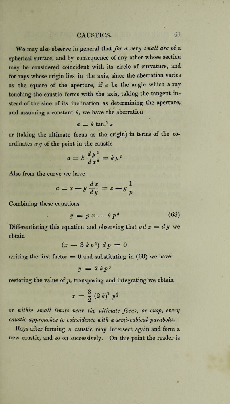 We may also observe in general that for a very small arc of a spherical surface, and by consequence of any other whose section may be considered coincident with its circle of curvature, and for rays whose origin lies in the axis, since the aberration varies as the square of the aperture, if be the angle which a ray touching the caustic forms with the axis, taking the tangent in¬ stead of the sine of its inclination as determining the aperture, and assuming a constant k, we have the aberration a = k tan.2 a or (taking the ultimate focus as the origin) in terms of the co¬ ordinates x ij of the point in the caustic t dy2 a = k J ax' = k p2 Also from the curve we have d x 1 a — x — y —— * dy - x—y~v Combining these equations y = p x - — k p3 Differentiating this equation and observing that p dx — dy we obtain (x — 3 kp2) dp = 0 writing the first factor = 0 and substituting in (68) we have y = 2 kp3 restoring the value of p, transposing and integrating we obtain * = 1 (2 kf yi or within small limits near the ultimate focus, or cusp, every caustic approaches to coincidence with a semi-cubical parabola. Rays after forming a caustic may intersect again and form a new caustic, and so on successively. On this point the reader is