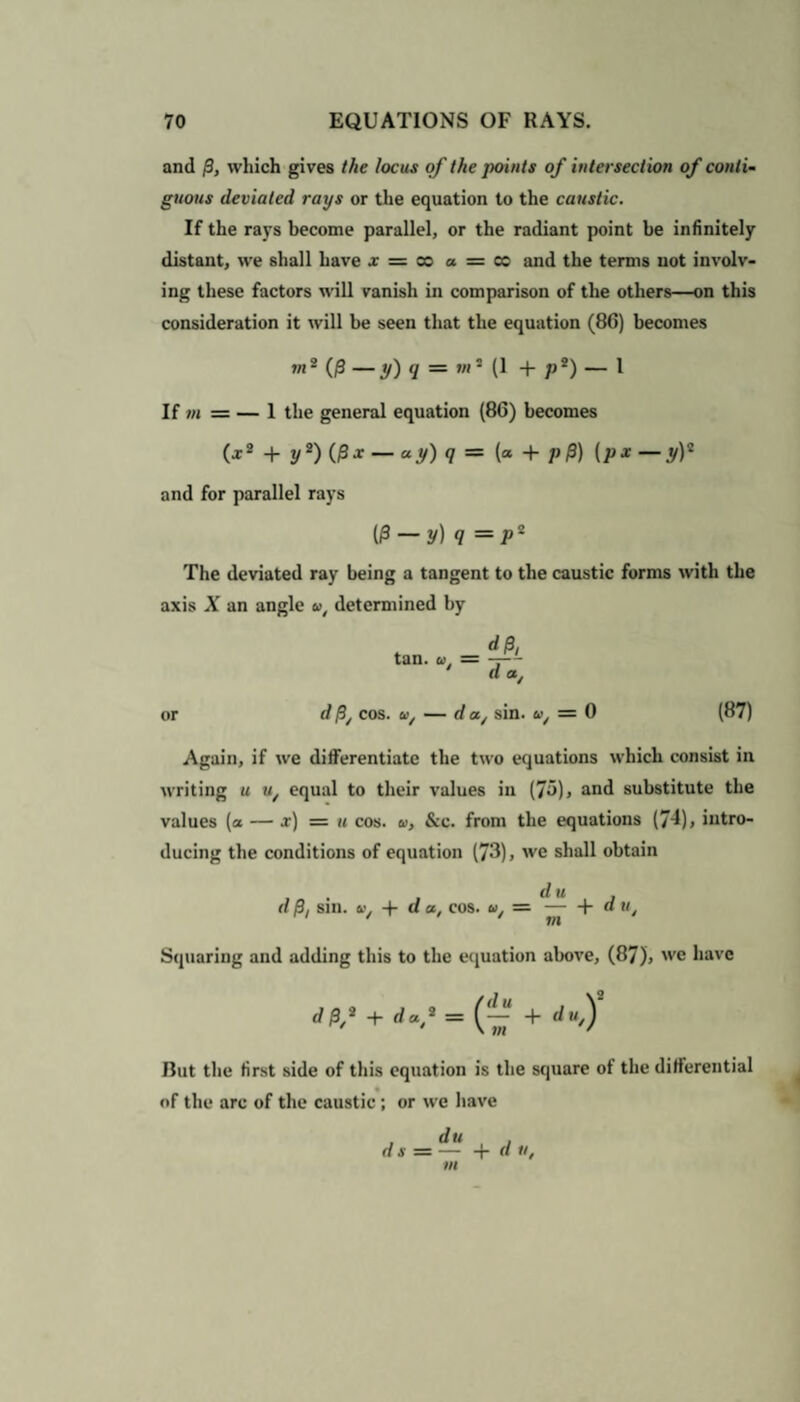 and P, which gives the locus of the points of intersection of conti¬ guous deviated rays or the equation to the caustic. If the rays become parallel, or the radiant point be infinitely distant, we shall have x = co a = cc and the terms not involv¬ ing these factors will vanish in comparison of the others—on this consideration it will be seen that the equation (8G) becomes ,„2 {p—y)q — ,„2 (1 + p2) _ 1 If m == — 1 the general equation (86) becomes (x2 + y2) (jSx — ay) q = (a + p p) (px — y)* and for parallel rays (P — y) q = P2 The deviated ray being a tangent to the caustic forms with the axis X an angle a, determined by , dp, tan. a. = — a at or d p/ cos. u/ — d a/ sin. u/ = 0 (87) Again, if we differentiate the two equations which consist in writing u u/ equal to their values in (75)> and substitute the values (a — x) = u cos. u, &c. from the equations (74), intro¬ ducing the conditions of equation (73), we shall obtain . du , d P, sin. u, + a a, cos. u. —-Ydu i-i / ii m Squaring and adding this to the equation above, (87), we have d P,a + daf = (~ + du) Rut the first side of this equation is the square of the differential of the arc of the caustic ; or we have