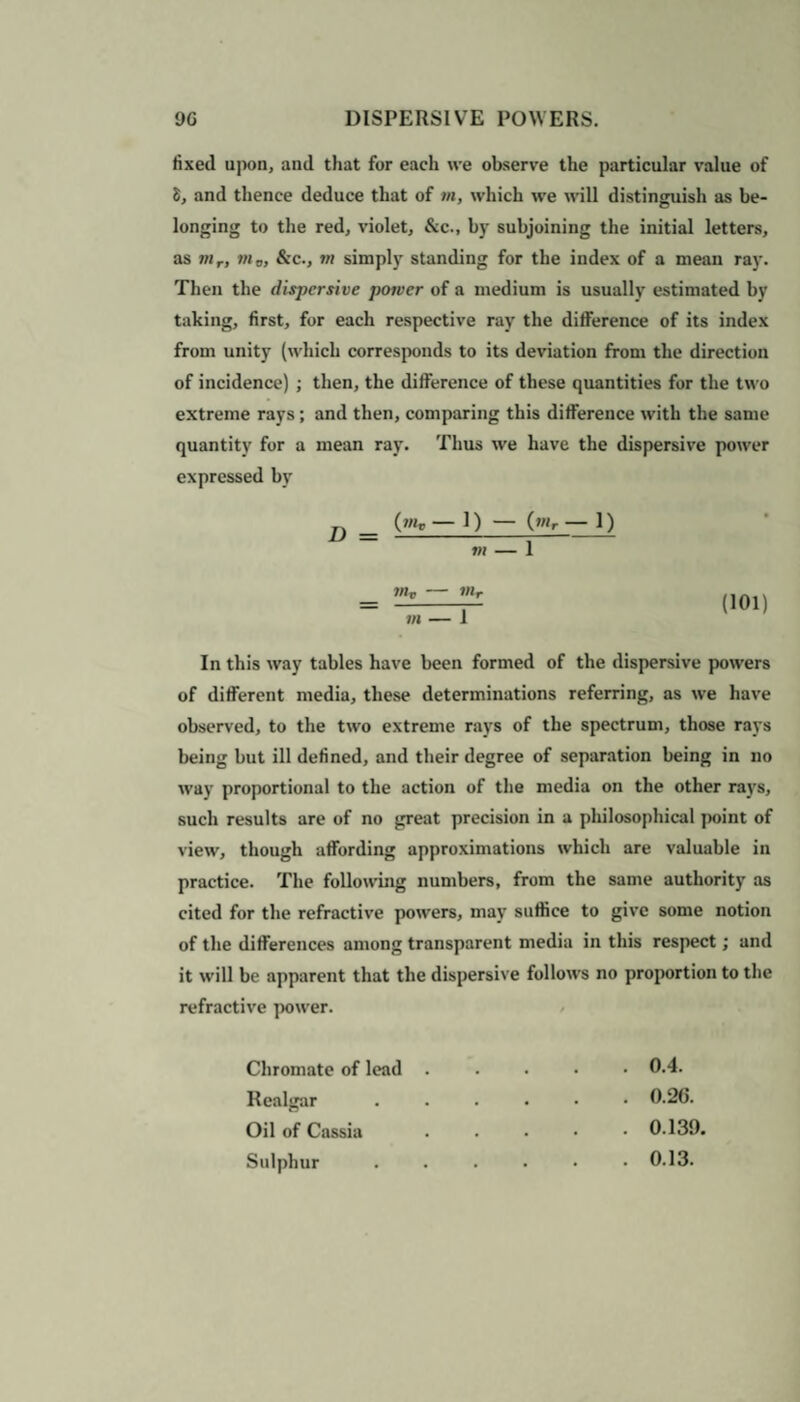 fixed upon, and that for each we observe the particular value of 8, and thence deduce that of m, which we will distinguish as be¬ longing to the red, violet, &c., by subjoining the initial letters, as mr, 7ii o, &c., 7>i simply standing for the index of a mean ray. Then the dispersive p07vcr of a medium is usually estimated by taking, first, for each respective ray the difference of its index from unity (which corresponds to its deviation from the direction of incidence) ; then, the difference of these quantities for the two extreme rays; and then, comparing this difference with the same quantity for a mean ray. Thus we have the dispersive power expressed by D _ (»<r — 1) — (wr — I) 7)1 - 1 7)lv - 7)lr m — 1 (101) In this way tables have been formed of the dispersive powers of different media, these determinations referring, as we have observed, to the two extreme rays of the spectrum, those rays being but ill defined, and tbeir degree of separation being in no way proportional to the action of the media on the other rays, such results are of no great precision in a philosophical point of view, though affording approximations which are valuable in practice. The following numbers, from the same authority as cited for the refractive powers, may suffice to give some notion of the differences among transparent media in this respect; and it will be apparent that the dispersive follows no proportion to the refractive power. Chromate of lead . Realgar Oil of Cassia Sulphur . 0.4. . 0.26. . 0.139. . 0.13.