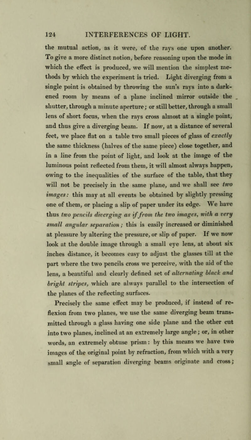 the mutual action, as it were, of the rays one upon another. To give a more distinct notion, before reasoning upon the mode in which the effect is produced, we will mention the simplest me¬ thods by which the experiment is tried. Light diverging from a single point is obtained by throwing the sun’s rays into a dark¬ ened room by means of a plane inclined mirror outside the shutter, through a minute aperture; or still better, through a small lens of short focus, when the rays cross almost at a single point, and thus give a diverging beam. If now, at a distance of several feet, we place flat on a table two small pieces of glass of exactly the same thickness (halves of the same piece) close together, and in a line from the point of light, and look at the image of the luminous point reflected from them, it will almost always happen, owing to the inequalities of the surface of the table, that they will not be precisely in the same plane, and we shall see iti'O images: this may at all events be obtained by slightly pressing one of them, or placing a slip of paper under its edge. We have thus two pencils diverging as if from the two images, with a very small angular separation ; this is easily increased or diminished at pleasure by altering the pressure, or slip of paper. If we now look at the double image through a small eye lens, at about six inches distance, it becomes easy to adjust the glasses till at the part where the two pencils cross we perceive, with the aid of the lens, a beautiful and clearly defined set of alternating black and bright stripes, which are always parallel to the intersection of the planes of the reflecting surfaces. Precisely the same effect may be produced, if instead of re¬ flexion from two planes, we use the same diverging beam trans¬ mitted through a glass having one side plane and the other cut into two planes, inclined at an extremely large angle; or, in other words, an extremely obtuse prism: by this means we have two images of the original point by refraction, from which with a very small angle of separation diverging beams originate and cross;