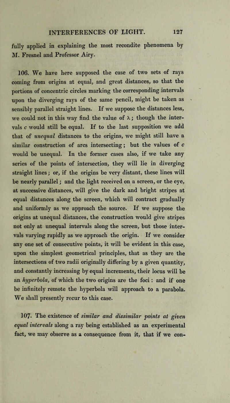 fully applied in explaining the most recondite phenomena by M. Fresnel and Professor Airy. 106. We have here supposed the case of two sets of rays coming from origins at equal, and great distances, so that the portions of concentric circles marking the corresponding intervals upon the diverging rays of the same pencil, might he taken as sensibly parallel straight lines. If we suppose the distances less, we could not in this way find the value of X; though the inter¬ vals c would still be equal. If to the last supposition we add that of unequal distances to the origins, we might still have a similar construction of arcs intersecting; but the values of c would be unequal. In the former cases also, if we take any series of the points of intersection, they will lie in diverging straight lines; or, if the origins he very distant, these lines will be nearly parallel; and the light received on a screen, or the eye, at successive distances, will give the dark and bright stripes at equal distances along the screen, which will contract gradually and uniformly as we approach the source. If we suppose the origins at unequal distances, the construction would give stripes not only at unequal intervals along the screen, hut those inter¬ vals varying rapidly as we approach the origin. If we consider any one set of consecutive points, it will be evident in this case, upon the simplest geometrical principles, that as they are the intersections of two radii originally differing by a given quantity, and constantly increasing by equal increments, their locus will he an hyperbola, of which the two origins are the foci: and if one be infinitely remote the hyperbola will approach to a parabola. We shall presently recur to this case. 107- The existence of similar and dissimilar points at given equal intervals along a ray being established as an experimental fact, we may observe as a consequence from it, that if we con-