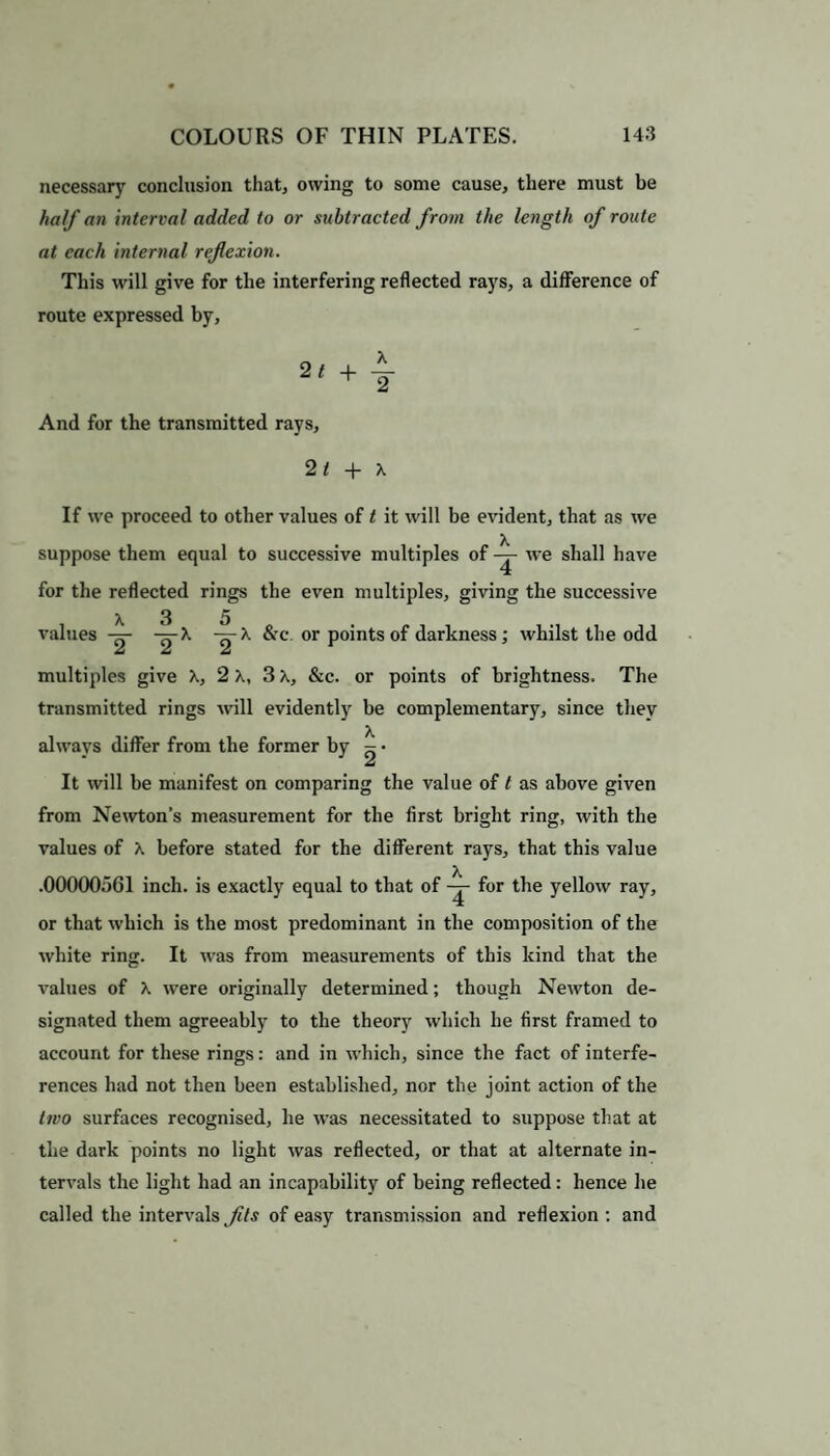 necessary conclusion that, owing to some cause, there must be half an interval added to or subtracted from the length of route at each internal reflexion. This will give for the interfering reflected rays, a difference of route expressed by, 21 + T And for the transmitted rays, 2 t + \ If we proceed to other values of t it will be evident, that as we suppose them equal to successive multiples of we shall have for the reflected rings the even multiples, giving the successive X 3 5 values -g- -g-X -^-X &c. or points of darkness; whilst the odd multiples give X, 2 X, 3 X, &c. or points of brightness. The transmitted rings will evidently be complementary, since they always differ from the former by ~ • J 2 It will be manifest on comparing the value of t as above given from Newton’s measurement for the first bright ring, with the values of X before stated for the different rays, that this value .00000561 inch, is exactly equal to that of -j- for the yellow ray, or that which is the most predominant in the composition of the white ring. It was from measurements of this kind that the values of X were originally determined; though Newton de¬ signated them agreeably to the theory which he first framed to account for these rings: and in which, since the fact of interfe¬ rences had not then been established, nor the joint action of the two surfaces recognised, he was necessitated to suppose that at the dark points no light was reflected, or that at alternate in¬ tervals the light had an incapability of being reflected: hence he called the intervals fits of easy transmission and reflexion : and