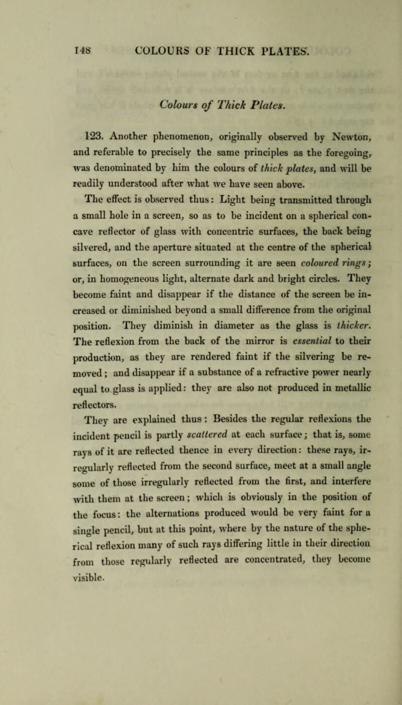 Colours of Thick Plates. 123. Another phenomenon, originally observed by Newton, and referable to precisely the same principles as the foregoing, was denominated by him the colours of thick plates, and will be readily understood after what we have seen above. The effect is observed thus: Light being transmitted through a small hole in a screen, so as to be incident on a spherical con¬ cave reflector of glass with concentric surfaces, the back being silvered, and the aperture situated at the centre of the spherical surfaces, on the screen surrounding it are seen coloured rings; or, in homogeneous light, alternate dark and bright circles. They become faint and disappear if the distance of the screen be in¬ creased or diminished beyond a small difference from the original position. They diminish in diameter as the glass is thicker. The reflexion from the back of the mirror is essential to their production, as they are rendered faint if the silvering be re¬ moved ; and ilisapjiear if a substance of a refractive power nearly equal to glass is applied: they are also not produced in metallic reflectors. They are explained thus: Besides the regular reflexions the incident pencil is partly scattered at each surface; that is, some rays of it are reflected thence in every direction: these rays, ir¬ regularly reflected from the second surface, meet at a small angle some of those irregularly reflected from the first, and interfere with them at the screen; which is obviously in the position of the focus: the alternations produced would be very faint fora single pencil, but at this point, where by the nature of the sphe¬ rical reflexion many of such rays differing little in their direction from those regularly reflected are concentrated, they become visible.