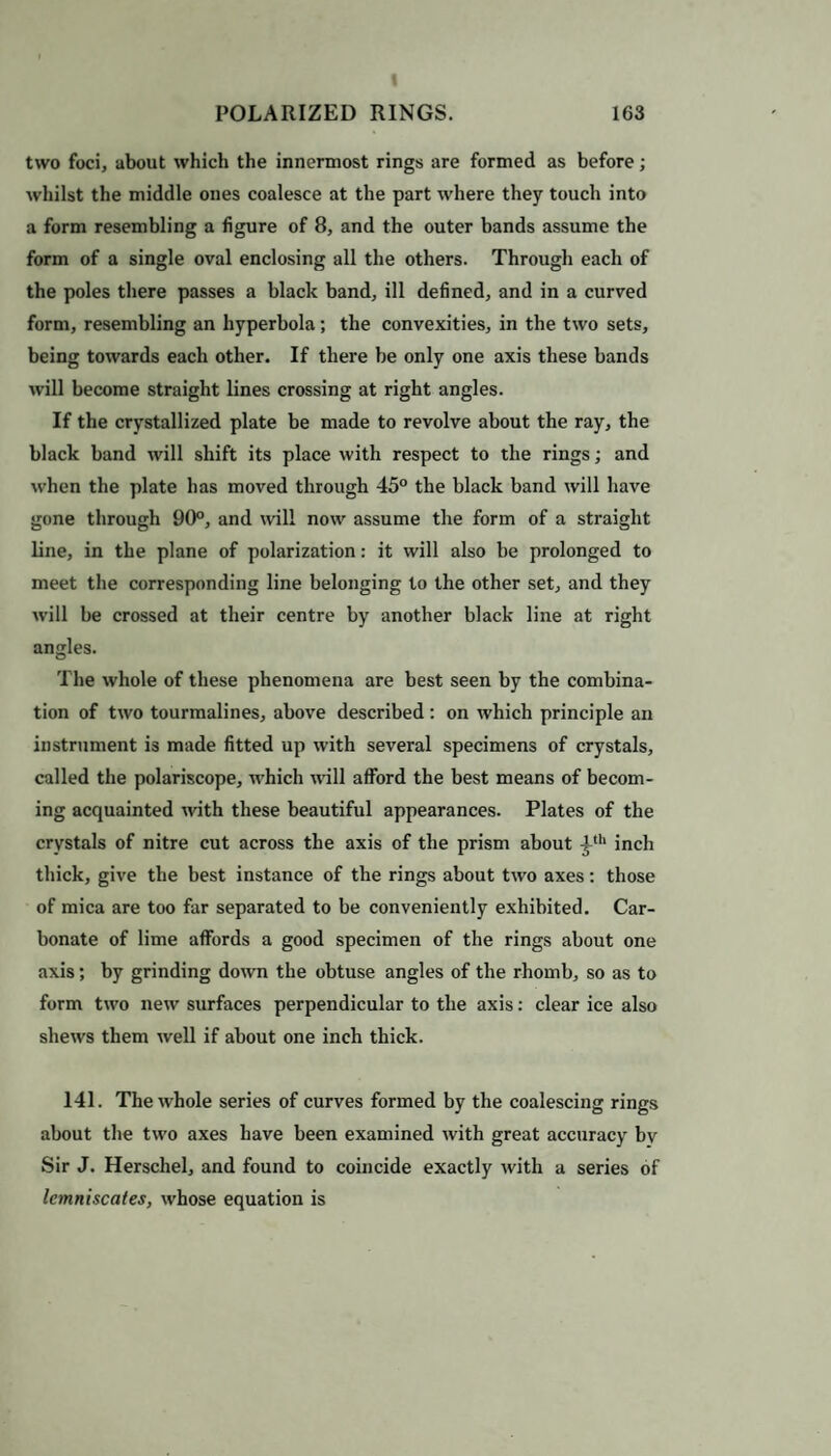 two foci, about which the innermost rings are formed as before; whilst the middle ones coalesce at the part where they touch into a form resembling a figure of 8, and the outer bands assume the form of a single oval enclosing all the others. Through each of the poles there passes a black band, ill defined, and in a curved form, resembling an hyperbola; the convexities, in the two sets, being towards each other. If there be only one axis these bands will become straight lines crossing at right angles. If the crystallized plate be made to revolve about the ray, the black band will shift its place with respect to the rings; and when the plate has moved through 45° the black band will have gone through 90°, and will now assume the form of a straight line, in the plane of polarization: it will also be prolonged to meet the corresponding line belonging to the other set, and they will be crossed at their centre by another black line at right angles. The whole of these phenomena are best seen by the combina¬ tion of two tourmalines, above described : on which principle an instrument is made fitted up with several specimens of crystals, called the polariscope, which wall afford the best means of becom¬ ing acquainted with these beautiful appearances. Plates of the crystals of nitre cut across the axis of the prism about ^th inch thick, give the best instance of the rings about two axes: those of mica are too far separated to be conveniently exhibited. Car¬ bonate of lime affords a good specimen of the rings about one axis; by grinding down the obtuse angles of the rhomb, so as to form two new surfaces perpendicular to the axis: clear ice also shews them well if about one inch thick. 141. The whole series of curves formed by the coalescing rings about the two axes have been examined with great accuracy by Sir J. Herschel, and found to coincide exactly with a series of Icmniscates, whose equation is