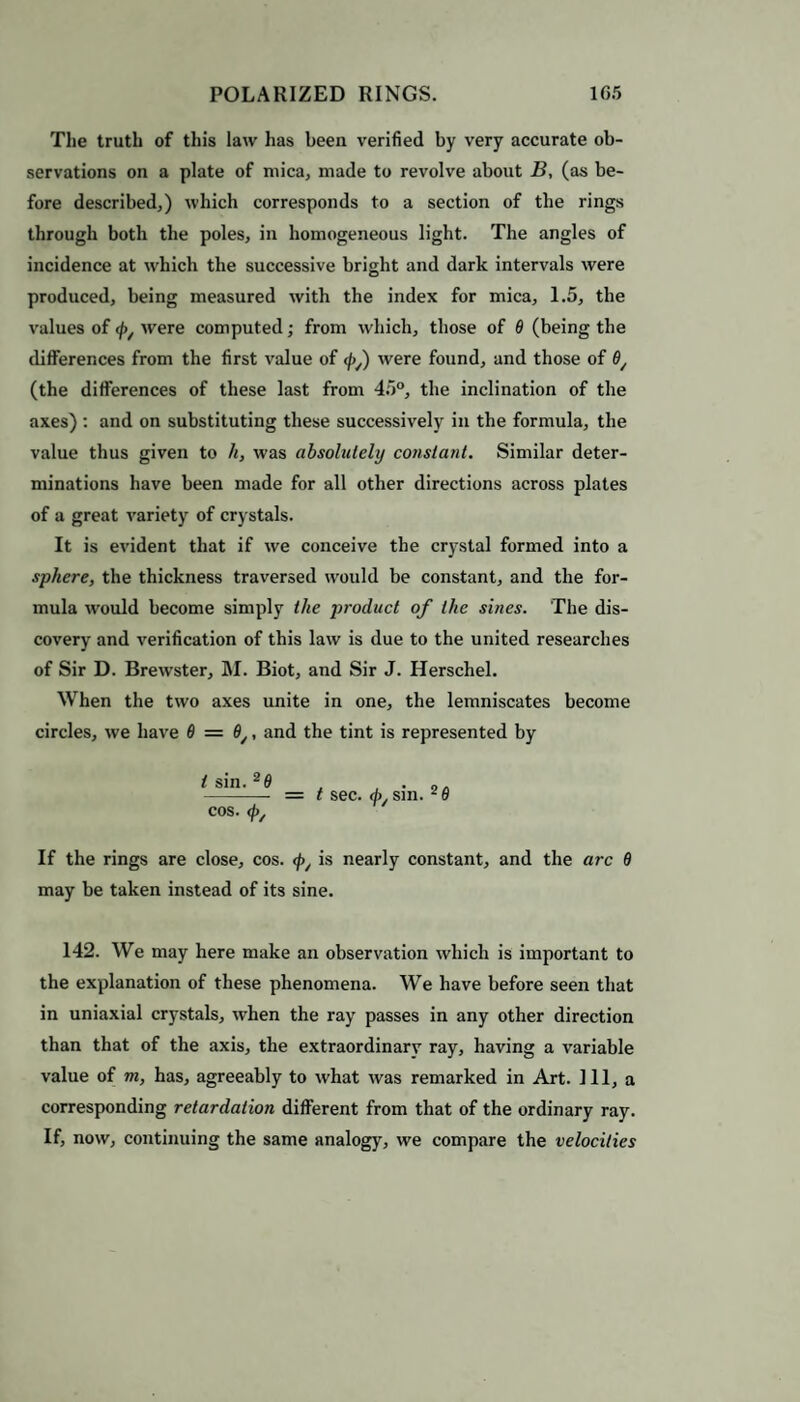 The truth of this law has been verified by very accurate ob¬ servations on a plate of mica, made to revolve about B, (as be¬ fore described,) which corresponds to a section of the rings through both the poles, in homogeneous light. The angles of incidence at which the successive bright and dark intervals were produced, being measured with the index for mica, 1.5, the values of <j>/ were computed; from which, those of 8 (being the differences from the first value of <py) were found, and those of 8/ (the differences of these last from 45°, the inclination of the axes) : and on substituting these successively in the formula, the value thus given to h, was absolutely constant. Similar deter¬ minations have been made for all other directions across plates of a great variety of crystals. It is evident that if we conceive the crystal formed into a sphere, the thickness traversed would be constant, and the for¬ mula would become simply the product of the sines. The dis¬ covery and verification of this law is due to the united researches of Sir D. Brewster, M. Biot, and Sir J. Herschel. When the two axes unite in one, the lemniscates become circles, we have 6 = 8y, and the tint is represented by t sin. 2fl . . „. - = t sec. </> sin. ^8 cos. <p/ If the rings are close, cos. <f>y is nearly constant, and the arc 6 may be taken instead of its sine. 142. We may here make an observation which is important to the explanation of these phenomena. We have before seen that in uniaxial crystals, when the ray passes in any other direction than that of the axis, the extraordinary ray, having a variable value of m, has, agreeably to what was remarked in Art. Ill, a corresponding retardation different from that of the ordinary ray. If, now, continuing the same analogy, we compare the velocities