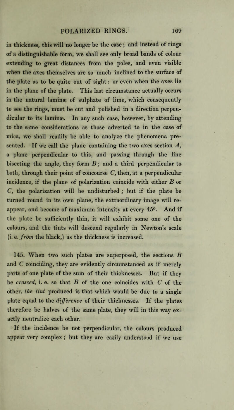 in thickness, this will no longer be the case ; and instead of rings of a distinguishable form, we shall see only broad bands of colour extending to great distances from the poles, and even visible when the axes themselves are so much inclined to the surface of the plate as to be quite out of sight: or even when the axes lie in the plane of the plate. This last circumstance actually occurs in the natural laminae of sulphate of lime, which consequently to see the rings, must be cut and polished in a direction perpen¬ dicular to its laminae. In any such case, however, by attending to the same considerations as those adverted to in the case of mica, we shall readily be able to analyze the phenomena pre¬ sented. If we call the plane containing the two axes section A, a plane perpendicular to this, and passing through the line bisecting the angle, they form B; and a third perpendicular to both, through their point of concourse C, then, at a perpendicular incidence, if the plane of polarization coincide with either B or C, the polarization will be undisturbed ; but if the plate be turned round in its own plane, the extraordinary image will re¬ appear, and become of maximum intensity at every 45°. And if the plate be sufficiently thin, it will exhibit some one of the colours, and the tints will descend regularly in Newtons scale (i. e.from the black,) as the thickness is increased. 145. When two such plates are superposed, the sections B and C coinciding, they are evidently circumstanced as if merely parts of one plate of the sum of their thicknesses. But if they be crossed, i. e. so that B of the one coincides with C of the other, the tint produced is that which would be due to a single plate equal to the difference of their thicknesses. If the plates therefore be halves of the same plate, they will in this way ex¬ actly neutralize each other. If the incidence be not perpendicular, the colours produced appear very complex but they are easily understood if we use