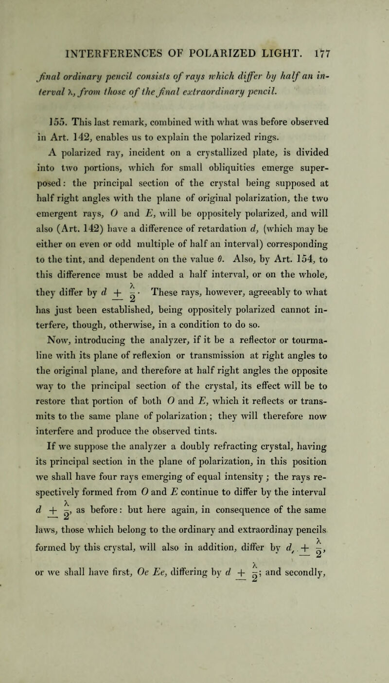 final ordinary pencil consists of rays which differ by half an in¬ terval \,from those of the final extraordinary pencil. 155. This last remark, combined with what was before observed in Art. 142, enables us to explain the polarized rings. A polarized ray, incident on a crystallized plate, is divided into two portions, which for small obliquities emerge super¬ posed : the principal section of the crystal being supposed at half right angles with the plane of original polarization, the two emergent rays, O and E, will be oppositely polarized, and will also (Art. 142) have a difference of retardation d, (which may be either on even or odd multiple of half an interval) corresponding to the tint, and dependent on the value 6. Also, by Art. 154, to this difference must be added a half interval, or on the whole, they differ by d -{- - • These rays, however, agreeably to what has just been established, being oppositely polarized cannot in¬ terfere, though, otherwise, in a condition to do so. Now, introducing the analyzer, if it he a reflector or tourma¬ line with its plane of reflexion or transmission at right angles to the original plane, and therefore at half right angles the opposite way to the principal section of the crystal, its effect will be to restore that portion of both O and E, which it reflects or trans¬ mits to the same plane of polarization ; they will therefore now interfere and produce the observed tints. If we suppose the analyzer a doubly refracting crystal, having its principal section in the plane of polarization, in this position we shall have four rays emerging of equal intensity ; the rays re¬ spectively formed from O and E continue to differ by the interval d + as before: but here again, in consequence of the same laws, those which belong to the ordinary and extraordinay pencils formed by this crystal, will also in addition, differ by dt + or we shall have first, Oe Ee, differing by r/ + »; and secondly, - Jd