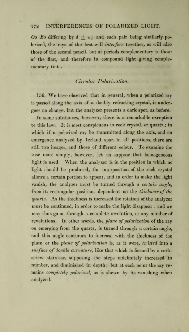 Oo Eo differing by d + and each pair being similarly po¬ larized, the rays of the first will interfere together, as will also those of the second pencil, but at periods complementary to those of the first, and therefore in compound light giving comple¬ mentary tint . Circular Polarization. 156. We have observed that in general, when a polarized ray is passed along the axis of a doubly refracting crystal, it under¬ goes no change, but the analyzer presents a dark spot, as before. In some substances, however, there is a remarkable exception to this law. It is most conspicuous in rock crystal, or quartz ; in which if a polarized ray be transmitted along the axis, and on emergence analyzed by Iceland spar, in all positions, there are still two images, and those of different colour. To examine the case more simply, however, let us suppose that homogeneous light is used. When the analyzer is in the position in which no light should he produced, the interposition of the rock crystal allows a certain portion to appear, and in order to make the light vanish, the analyzer must he turned through a certain angle, from its rectangular position, dependent on the thickness of the quartz. As the thickness is increased the rotation of the analyzer must be continued, in ordi.r to make the light disappear: and we may thus go on through a complete revolution, or any number of revolutions. In other words, the plane of polarization of the ray on emerging from the quartz, is turned through a certain angle, and this angle continues to increase with the thickness of the plate, or the plane of polarization is, as it were, twisted into a surface of double curvature, like that which is formed by a cork¬ screw staircase, supposing the steps indefinitely increased in number, and diminished in depth ; hut at each point the ray re¬ mains completclii polarized, as is shewn by its vanishing when analyzed.
