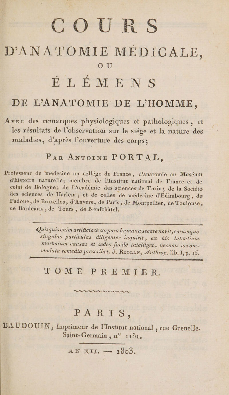 D'ANATOMIE MÉDICALE, O U ÉLÉMENS DE L’ANATOMIE DE L'HOMME, Avec des remarques physiologiques et pathologiques &gt; les résultats de l’observation sur le siége et la nature des maladies, d’après l'ouverture des COrps ; Par Antoine PORTAL, Professeur de médecine au collége de France, d'anatomie au Muséum d'histoire naturelle; membre de l’Institut national de France et de celui de Bologne; de l’Académie des sciences de Turin; de la Société des sciences de Harlem, et de celles de médecine d'Edimbourg, de Padoue, de Bruxelles, d'Anvers, de Paris, de Montpellier, de Toulouse, de Bordeaux , de Tours , de Neufchâtel. 0 Quisquis enim artificiosè corpora humana secare rLovit,corumque singulas particulas diligenter inquirit, ex his latentium Mnorborum causas et sedes facile intelliget, necnon accom- modata remedia prescribet. J. R1oLAN, Ænthrop. Gb. I, p. 15. ONE) PPM'E PRE NMLE 2, PR Ps de Lt PARTS, BAUDOUIN, Imprimeur de l’Institut national , rue Grenelle. Saint-Germain , n° 1131, AD ALI es 100. l
