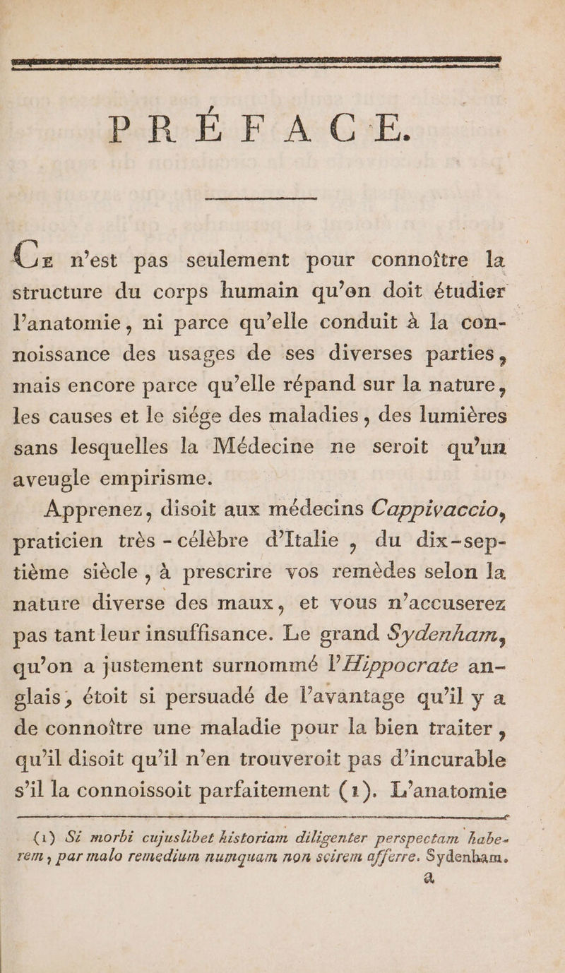 Cz nest pas seulement pour connoître la structure du corps humain qu’en doit étudier l'anatomie, ni parce qu’elle conduit à la con- noissance des usages de ses diverses parties, mais encore parce qu’elle répand sur la nature, les causes et le siége des maladies , des lumières sans lesquelles la Médecine ne seroit qu’un aveugle empirisme. | Apprenez, disoit aux médecins Cappivaccio, praticien très - célèbre d'Italie , du dix-sep- tième siècle , à prescrire vos remèdes selon la nature diverse des maux, et vous n’accuserez pas tant leur insuffisance. Le grand Sydenham, qu’on a justement surnommé lAippocrate an- glais, étoit si persuadé de l'avantage qu’il y a de connoître une maladie pour la bien traiter, qu’il disoit qu’il n’en trouveroit pas d’incurable s’il la connoissoit parfaitement (1). L’anatomie (1) S£ morbi cujuslibet kistoriam diligenter perspectam habe- rem, par malo remedium numquam non scirem afferre. Sydenham. A