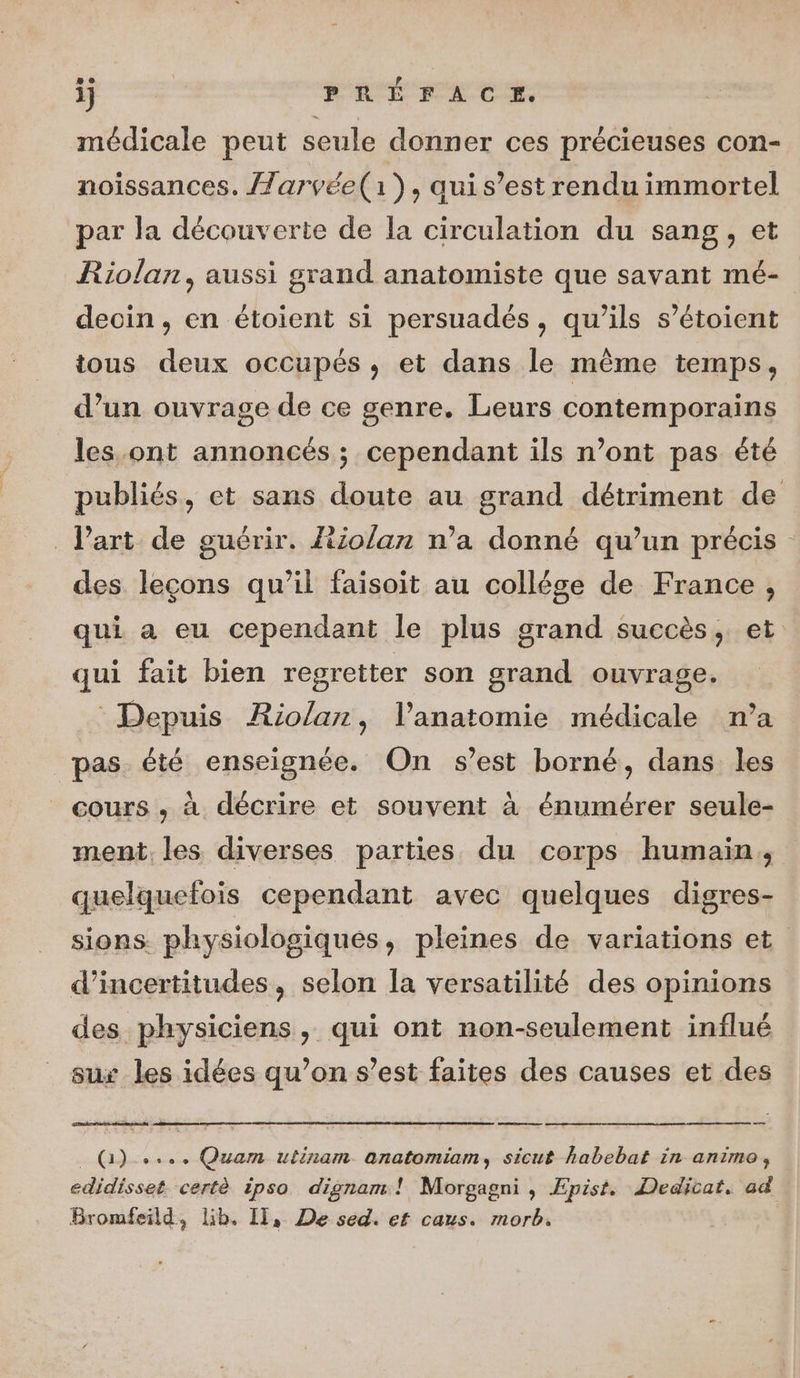 médicale peut seule donner ces précieuses con- noissances. /larvée(i), quis’est rendu immortel par la découverte de la circulation du sang, et Riolan, aussi grand anatomiste que savant mé- decin , en étoient si persuadés, qu’ils s’étoient tous deux occupés, et dans le même temps, d’un ouvrage de ce genre. Leurs contemporains les.ont annoncés ; cependant ils n’ont pas été publiés, et sans doute au grand détriment de Part de guérir. Riolan n’a donné qu’un précis des leçons qu’il faisoit au collégse de France, qui a eu cependant le plus grand succès, et qui fait bien regretter son grand ouvrage. Depuis ARiolar, l'anatomie médicale n’a pas été enseignée. On s’est borné, dans les cours , à décrire et souvent à énumérer seule- ment. les diverses parties du corps humain, quelquefois cependant avec quelques digres- sions. physiologiques, pleines de variations et d’incertitudes, selon la versatilité des opinions des physiciens, qui ont non-seulement influé sux les idées qu’on s’est faites des causes et des ee _ QG) ..., Quam ulinam anatomiam, sicuf habebat in animo, edidisset certè ipso dignam! Morgagni , Epist. Dedicat, ad Bromfeild, lib. Il, De sed. ef caus. morb.