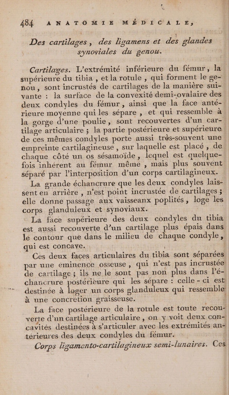 LA we 484 ANATOMIE MÉDICÀÂLE, Des cartilages, des ligamens et des glandes synoviales du genou. Cartilages. L’extrémité inférieure du fémur, la supérieure du tibia , et la rotule , qui forment le ge- nou, sont incrustés de cartilages de la manière sui- vante : la surface de la convexité demi-ovalaire des deux condyles du fémur, ainsi que la face anté- rieure moyenne qui les sépare , et qui ressemble à la sorge d’une poulie, sont recouvertes d’un car- tilage articulaire ; la partie postérieure et supérieure de ces mêmes condyles porte aussi très-souvent une empreinte cartilagineuse , sur es est placé, de chaque côté un os sésamoïde, lequel est auelque- fois inhérent au fémur même , mais plus souvent séparé par l’interposition d’un corps cartilagineux. La grande échancrure que les deux condyles lais- sent en arrière , n’est point incrustée de cartilages ; elle donne passage aux vaisseanx poplités , loge les corps glanduleux et synoviaux. La face supérieure des deux condyles du tibia est aussi recouverte d’un cartilage plus épais dans lé contour que dans le milieu de chaque condyle, Ces deux faces articulaires du tibia sont séparées par une éminence osseuse , qui n’est pas incrustée de cartilage ; ils ne le sont pas non plus dans l’é- charicrure postérieure qui les 2 D - celle - ci est destinée à loger un corps slanduleux qui ressemble: à une concrétion graisseuse. La face postérieure de la rotule est toute recou- cavités destinées à s’articuler avec les extrémités ans térieures des deux condyles du fémur. | Corps ligamento-cartilagineux semi-lunaires. Ces