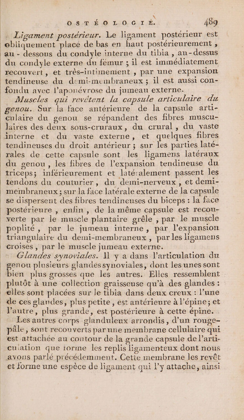 \ OSTÉOLOGIÉE. 409 . Ligament postérieur. Le ligament postérieur est ebliquement placé de bas en haut postérieurement ; au - dessous du condyle interne du tibia , au-dessus du condyle externe du fémur ; il est immédiatement recouvert, et très-intimement , par une expansion tendineuse du demi-membraneux ; il est aussi con- Muscles qui revétent la capsule articulaire du genou. Sur la face antérieure de la capsule arti- culaire du genou se répandent des fibres muscu- Jaires des deux sous-cruraux, du crural , du vaste tendineuses du droit antérieur ; sur les parties laté- rales de cette capsule sont les ligamens latéraux triceps; inférieurement et latétalement passent les tendons du couturier, du demi-nerveux , et demi- membraneux ; sur la face latérale externe de la capsule postérieure , enfin , de la même capsule est recou- verte par le muscle plantaire grêle , par le muscle poplité, par le jumeau interne, par l'expansion triangulaire du demi-membraneux , par les lisamens croises , par le muscle jumeau externe. Glandes synoviales. 1 y a dans l’articulation du genou plusieurs glandes synoviales, dont les unes sont bien plus grosses que les autres. Elles ressemblent plutôt à une collection graisseuse qu’à des glandes ; elles sont placées sur le tibia dans deux creux : l’une de ces glandes, plus petite, est antérieure à l’épine; et lPautre, plus grande, est postérieure à cette épine. Les autres corps glanduleux arrondis, d’un rouge- pêle , sont recouverts par une membrane cellulaire qui est attachée au contour de la grande capsule de Parti- cuiaiion que iorme les replis lisamenteux dont nous avons parlé précédemment. Cetie membrane les revêt et forme une espèce de ligament qui l’y attache, ainsi
