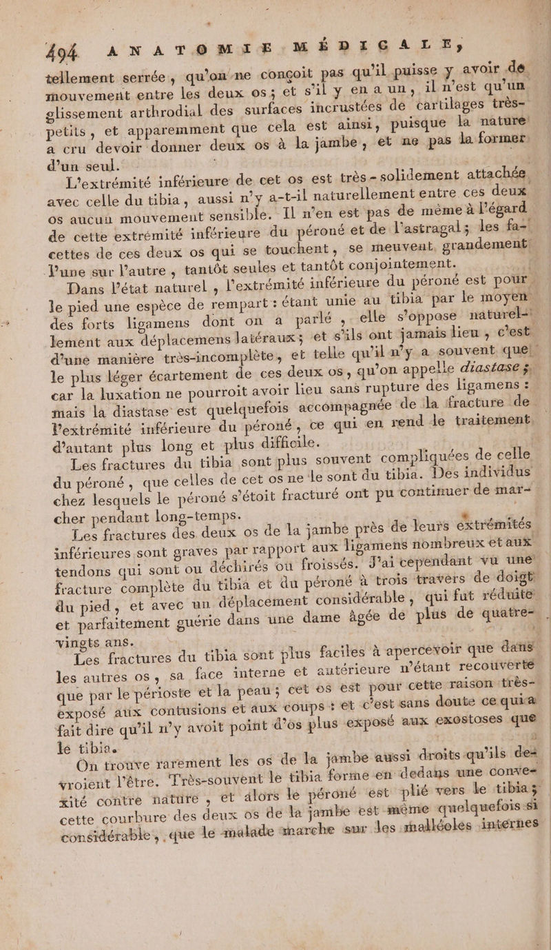 tellement serrée, qu’onme conçoit pas qu'il puisse y avoir dé mouvement entre Les deux os; et s’il y en a un, il n’est qu'un glissement arthrodial des surfaces incrustées de cartilages très= petits, et apparemment que cela est ainsi, puisque la nature à cru devoir donner deux os à la jambe, et ne pas la former. d’un seul. | ail L'extrémité inférieure de cet os est très - solidement attachée. avec celle du tibia, aussi n’y a-t-il naturellement entre ces deux. os aucun mouvement sensible. Il n’en est pas de mème à l’égard de cette extrémité inférieure du péroné et de l'astragal; les fa-' cettes de ces deux os qui se touchent, se meuveul, grandement June sur l’autre, tantôt seules et tantôt conjointement. | Dans l’état naturel , l'extrémité inférieure du péroné est pour, le pied une espèce de rempart : étant unie au tibia par le moyen des forts ligamens dont on à parlé , elle s'oppose nat Le Jement aux déplacemens laiéraux; ‘et s'ils ont jamais lieu , c'est. d’une manière très-incomplète, et telle qu'il ny a souvent que! le plus léger écartement de ces deux os, qu’on appelle diasiase ÿ, car la luxation ne pourroit avoir lieu sans rupture des ligamens ! mais la diastase est quelquefois accompagnée de la fracture de. Vextrémité inférieure du péroné, ce qui en rend le traitement d'autant plus long et plus difficile. Les fractures du tibia sont plus souvent compliquées de celle du péroné , que celles de cet os ne:le sont du tibia. Des individus chez lesquels Le péroné s'étoit fracturé ont pu continuer de mar- cher pendant long-temps. “ R Les fractures des. deux os de la jambe près de leurs extrémités inférieures sont graves par rapport aux ligamens nombreux etaux tendons qui sont où déchirés où froissés. J'ai cependant vu une fracture complète du tibia et du péroné à trois travers de doigt: du pied, et avec un déplacement considérable , qui fut réduite: et parfaitement guérie dans une dame âgée dé plus de quatre- vingis ans. + + Les fractures du tibia sont plus faciles à apercevoir que dans | les autres os, sa face interne et autérieure n'étant recouverte que par le périoste et la peau; cet o$ est pour cetie raison très exposé AUX contusions et aux coups 5 € Cest sans doute ce quiæ fait dire qu’il n’y avoit point d'os plus exposé aux exostoses que le tibin. : 3 On trouve rarement les os de la jambe aussi droits qu’ils dei vrojent l'être. Très-souvent le tibia forme en dedans une conx'e« xité contre nattre , et alors le péroné ‘est plié vers le tibiaz cette courbure des deux os de la jambe est mème quelquefois si considérable, .que le malade snarche sur les malkéokes internes