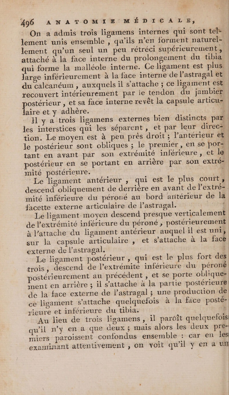 On a admis troïs ligamens internes qui sont telx lement unis ensemble , qu’ils n’en forment naturel lement qu’un seul un peu rétréci supérieurement, attaché à la face interne du prolongement du tibia qui forme la malléole interne. Ce ligament est plus. large inférieurement à la face interne de l’astragal et du calcanéum , auxquels il s'attache ; ce ligament est recouvert intérieurement par ie tendon du jambier ostérieur , et sa face interne revêt la capsule articu= A et y adhère. À Il y a trois ligamens externes bien distincts par les interstices qui les séparent, et par leur direc: tion. Le moyen est à peu près droit ; l’antérieur et. le postérieur sont obliques ; le premier, en se pors tant en avant par son extrémité inférieure, et le postérieur en se portant en arrière par son extré= mité postérieure. Le ligament antérieur , qui est le plus couft ;, descend obliquement de derrière en avant de l'extré-. mité inférieure du péroné au bord antérieur de la facette externe articulaire de l’astragal. | ‘ Le lisament moyen descend presque verticalement de l'extrémité inférieure du péroné ;, postérieurement à l’attache du ligament antérieur auquel il est uni, sur la capsule articulaire , et s'attache à la face externe de l’astragal, | | Le ligament postérieur , qui est le plus fort des trois, descend de l'extrémité inférieure du péroné postérieurement au précédent , et se porte oblique nent en arrière ; il s’attache à la partie postérieure de la face externe de l’astragal ; une production de ce ligament s'attache quelquefois à la face posté-| rieure et inférieure du tibia. | à | Au lieu de trois ligamens, il paroît quelquefois qu'il n’y en a que deux ; maïs alors les deux pre- miers paroissent confondus ensemble : car en les examinant attentivement , on voit qu'il ÿ en à un {