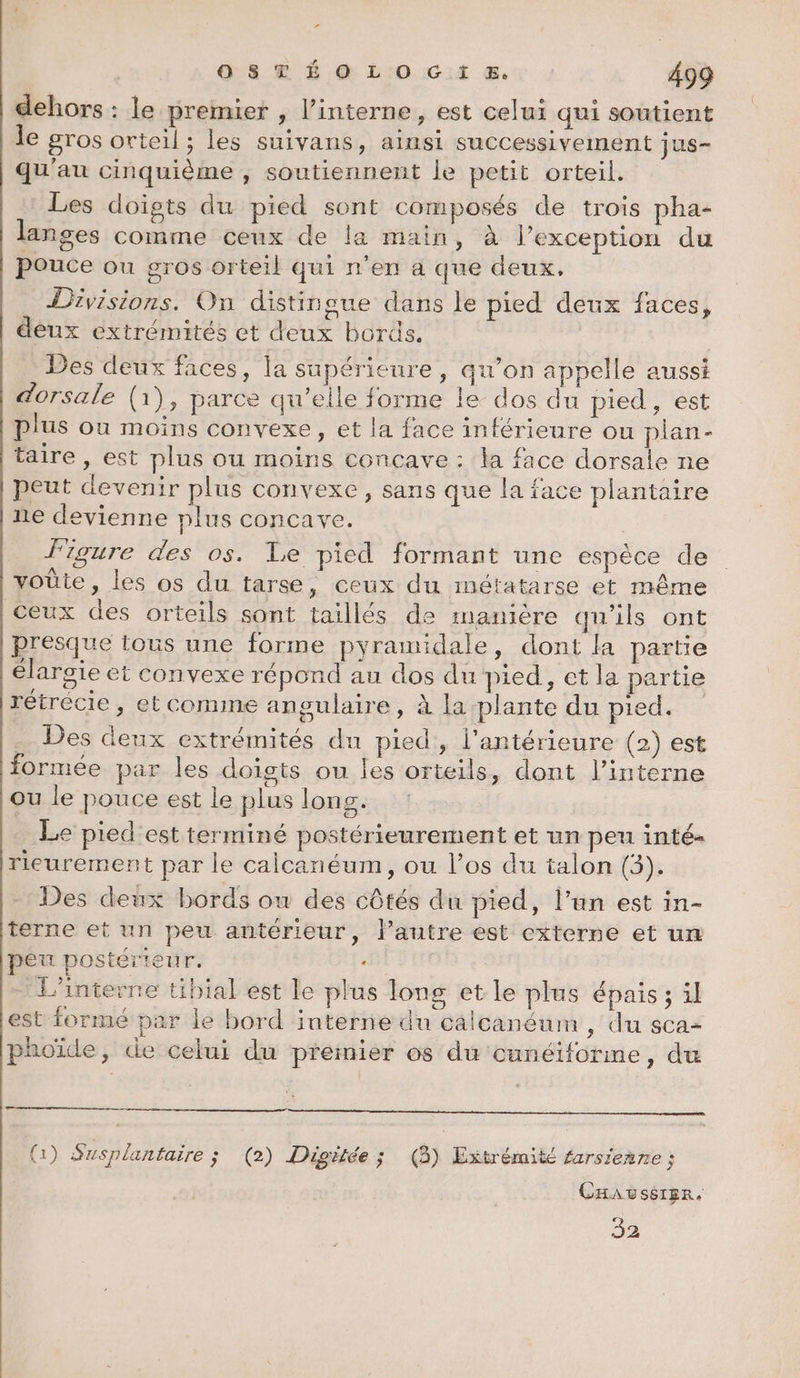 r 0 S © É O0 L O Gi &. 499 dehors : le premier , l’interne, est celui qui soutient le gros orteil ; les suivans, ainsi successivement jus- qu'au cinquième , soutiennent le petit orteil. Les doigts du pied sont composés de trois pha- langes comme ceux de la main, à l’exception du pouce ou gros orteil qui n’en a que deux. Divisions. On distingue dans le pied deux faces, | deux extrémités et deux bords. Des deux faces, la supérieure, qu’on appelle aussi dorsale (1), parce qu’elle forme le dos du pied, est plus ou moins convexe, et la face inférieure ou plan- taire , est plus ou moins concave : la face dorsale ne peut devenir plus convexe , sans que la face plantaire ne devienne plus concave. figure des os. Le pied formant une espèce de voûte, les os du tarse, ceux du métatarse et même Ceux des orteils sont taillés de manière qu’ils ont presque tous une forme pyramidale, dont la partie élargie et convexe répond au dos du pied, et la partie rétrécie , et comme angulaire, à la plante du pied. … Des deux extrémités du pied, l'antérieure (2) est formée par les doigts ou Îles orteils, dont l’interne où le pouce est le plus long. Le pied est terminé postérieurement et un peu inté- rieurement par le calcanéum, ou l’os du talon (3). Des deux bords ow des côtés du pied, l’an est in- terne et un peu antérieur, l’autre est externe et un peu postérieur. «351 L'interne tibial est le plus long et le plus épais; il est formé par le bord interne du calcanénm , du sca= phoïde, de celui du premier os du cunéiforine, du (1) Susplantaire ; (2) Digilée ; (3) Extrémité farsienne ; CHAUSSIER. 32